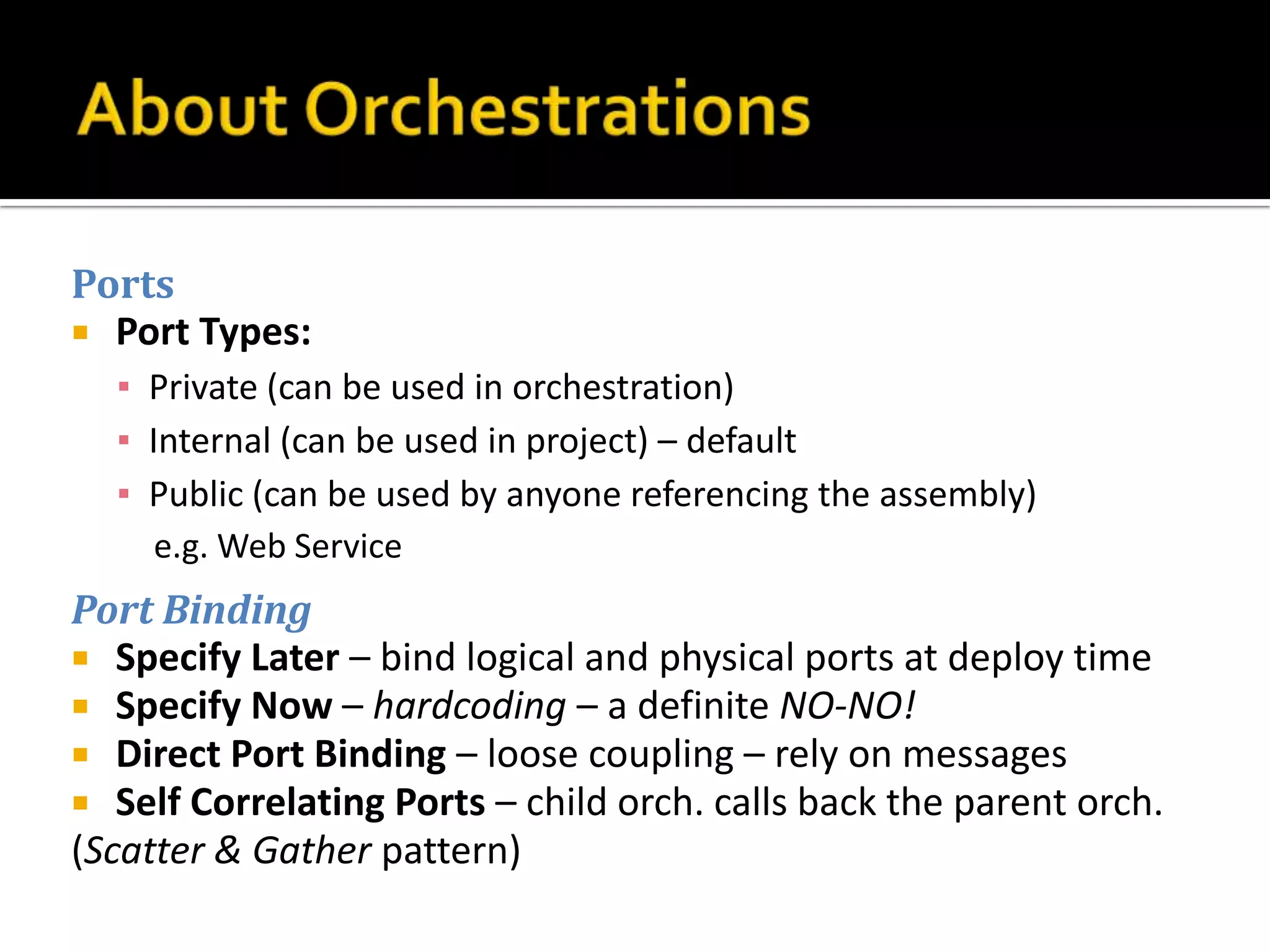 Ports
 Port Types:
  ▪ Private (can be used in orchestration)
  ▪ Internal (can be used in project) – default
  ▪ Public (can be used by anyone referencing the assembly)
     e.g. Web Service
Port Binding
 Specify Later – bind logical and physical ports at deploy time
 Specify Now – hardcoding – a definite NO-NO!
 Direct Port Binding – loose coupling – rely on messages
 Self Correlating Ports – child orch. calls back the parent orch.
(Scatter & Gather pattern)
 