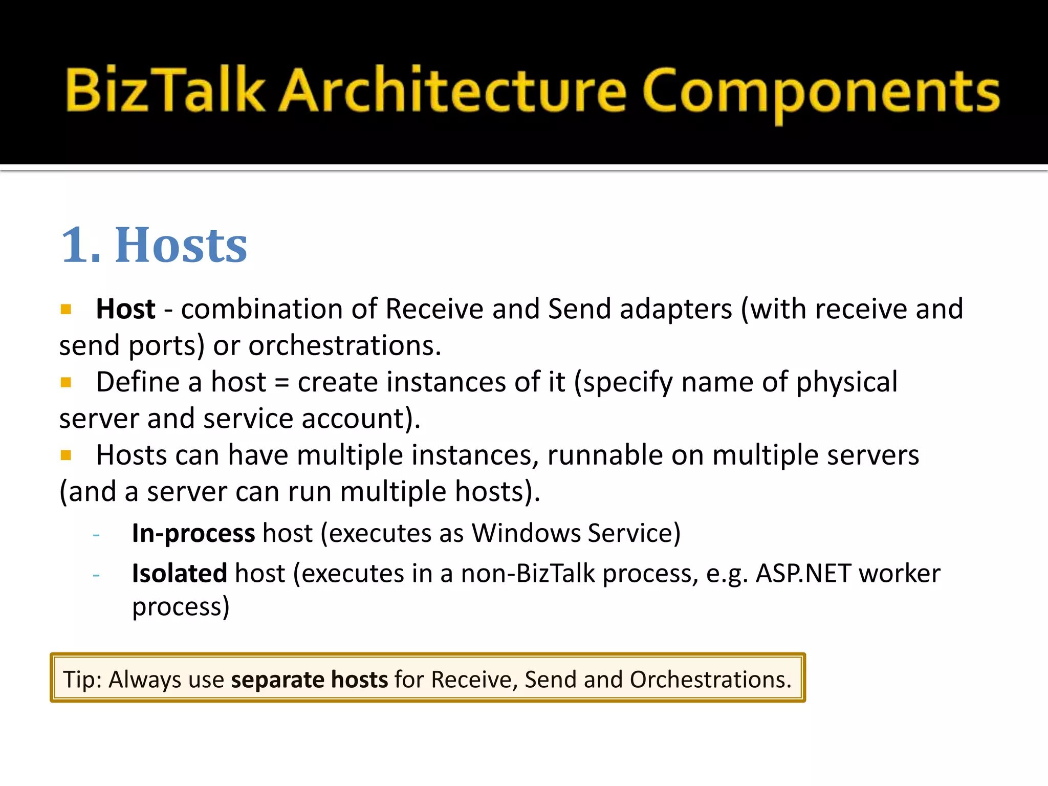 1. Hosts
  Host - combination of Receive and Send adapters (with receive and
send ports) or orchestrations.
 Define a host = create instances of it (specify name of physical
server and service account).
 Hosts can have multiple instances, runnable on multiple servers
(and a server can run multiple hosts).
    -   In-process host (executes as Windows Service)
    -   Isolated host (executes in a non-BizTalk process, e.g. ASP.NET worker
        process)

Tip: Always use separate hosts for Receive, Send and Orchestrations.
 