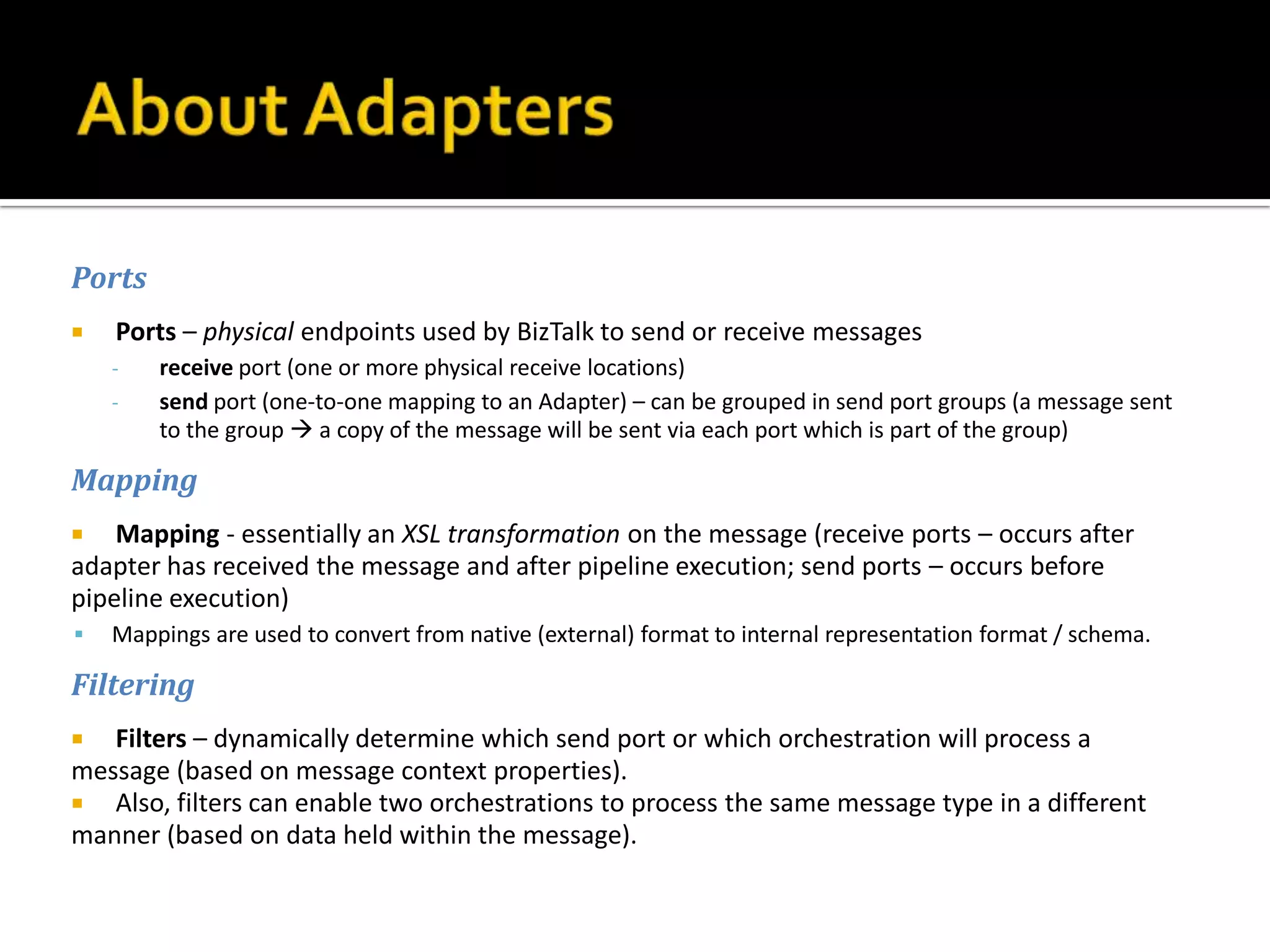 Ports
   Ports – physical endpoints used by BizTalk to send or receive messages
    -   receive port (one or more physical receive locations)
    -   send port (one-to-one mapping to an Adapter) – can be grouped in send port groups (a message sent
        to the group  a copy of the message will be sent via each port which is part of the group)

Mapping
   Mapping - essentially an XSL transformation on the message (receive ports – occurs after
adapter has received the message and after pipeline execution; send ports – occurs before
pipeline execution)
   Mappings are used to convert from native (external) format to internal representation format / schema.

Filtering
  Filters – dynamically determine which send port or which orchestration will process a
message (based on message context properties).
 Also, filters can enable two orchestrations to process the same message type in a different
manner (based on data held within the message).
 