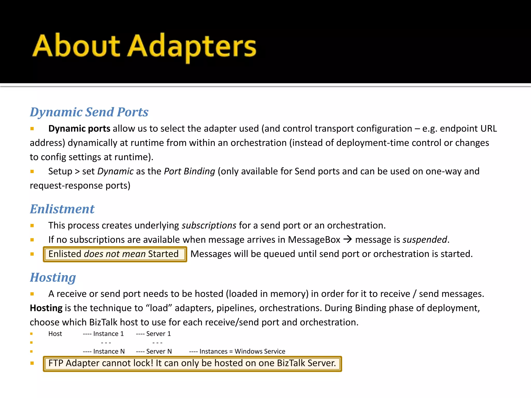 Dynamic Send Ports
    Dynamic ports allow us to select the adapter used (and control transport configuration – e.g. endpoint URL
address) dynamically at runtime from within an orchestration (instead of deployment-time control or changes
to config settings at runtime).
    Setup > set Dynamic as the Port Binding (only available for Send ports and can be used on one-way and
request-response ports)

Enlistment
   This process creates underlying subscriptions for a send port or an orchestration.
   If no subscriptions are available when message arrives in MessageBox  message is suspended.
   Enlisted does not mean Started Messages will be queued until send port or orchestration is started.

Hosting
   A receive or send port needs to be hosted (loaded in memory) in order for it to receive / send messages.
Hosting is the technique to “load” adapters, pipelines, orchestrations. During Binding phase of deployment,
choose which BizTalk host to use for each receive/send port and orchestration.
   Host    ---- Instance 1   ---- Server 1
                   ---              ---
           ---- Instance N   ---- Server N   ---- Instances = Windows Service
   FTP Adapter cannot lock! It can only be hosted on one BizTalk Server.
 