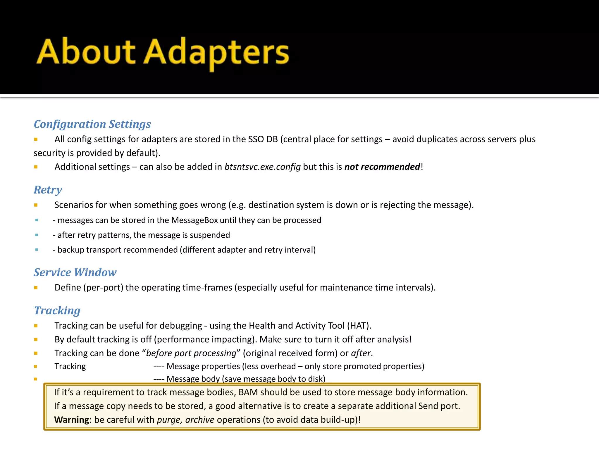 Configuration Settings
    All config settings for adapters are stored in the SSO DB (central place for settings – avoid duplicates across servers plus
security is provided by default).
    Additional settings – can also be added in btsntsvc.exe.config but this is not recommended!

Retry
    Scenarios for when something goes wrong (e.g. destination system is down or is rejecting the message).
   - messages can be stored in the MessageBox until they can be processed
   - after retry patterns, the message is suspended
   - backup transport recommended (different adapter and retry interval)

Service Window
    Define (per-port) the operating time-frames (especially useful for maintenance time intervals).

Tracking
    Tracking can be useful for debugging - using the Health and Activity Tool (HAT).
    By default tracking is off (performance impacting). Make sure to turn it off after analysis!
    Tracking can be done “before port processing” (original received form) or after.
    Tracking                  ---- Message properties (less overhead – only store promoted properties)
                              ---- Message body (save message body to disk)
     If it’s a requirement to track message bodies, BAM should be used to store message body information.
     If a message copy needs to be stored, a good alternative is to create a separate additional Send port.
     Warning: be careful with purge, archive operations (to avoid data build-up)!
 