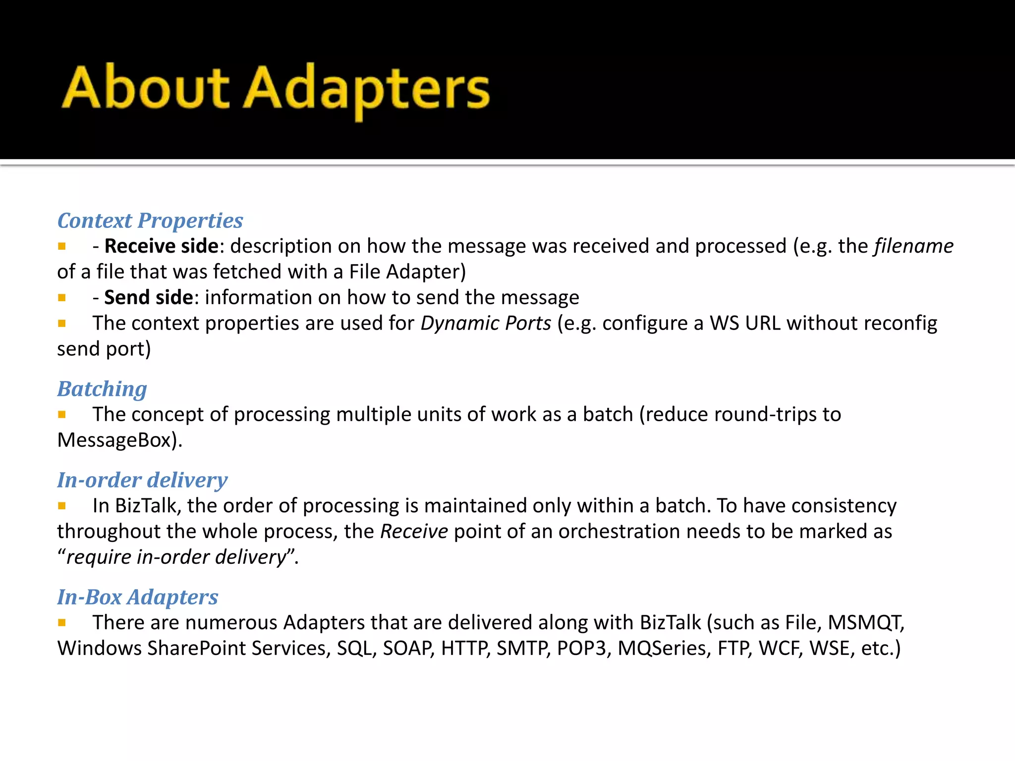 Context Properties
 - Receive side: description on how the message was received and processed (e.g. the filename
of a file that was fetched with a File Adapter)
 - Send side: information on how to send the message
 The context properties are used for Dynamic Ports (e.g. configure a WS URL without reconfig
send port)
Batching
 The concept of processing multiple units of work as a batch (reduce round-trips to
MessageBox).
In-order delivery
 In BizTalk, the order of processing is maintained only within a batch. To have consistency
throughout the whole process, the Receive point of an orchestration needs to be marked as
“require in-order delivery”.
In-Box Adapters
 There are numerous Adapters that are delivered along with BizTalk (such as File, MSMQT,
Windows SharePoint Services, SQL, SOAP, HTTP, SMTP, POP3, MQSeries, FTP, WCF, WSE, etc.)
 
