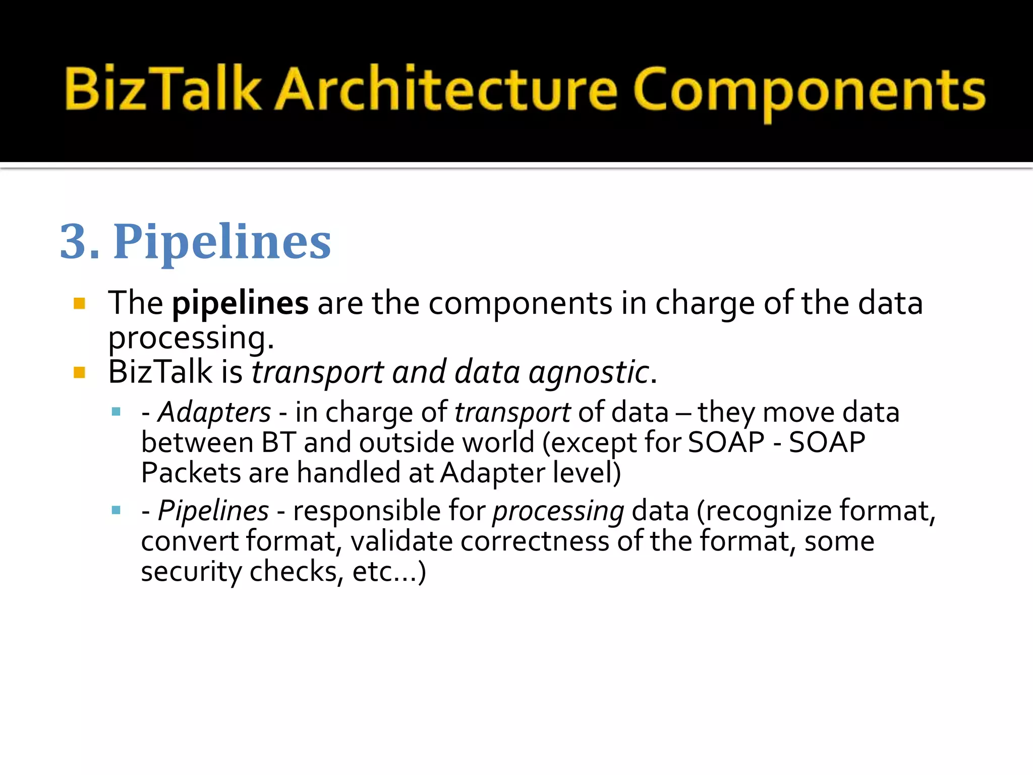 3. Pipelines
 The pipelines are the components in charge of the data
  processing.
 BizTalk is transport and data agnostic.
     - Adapters - in charge of transport of data – they move data
      between BT and outside world (except for SOAP - SOAP
      Packets are handled at Adapter level)
     - Pipelines - responsible for processing data (recognize format,
      convert format, validate correctness of the format, some
      security checks, etc…)
 