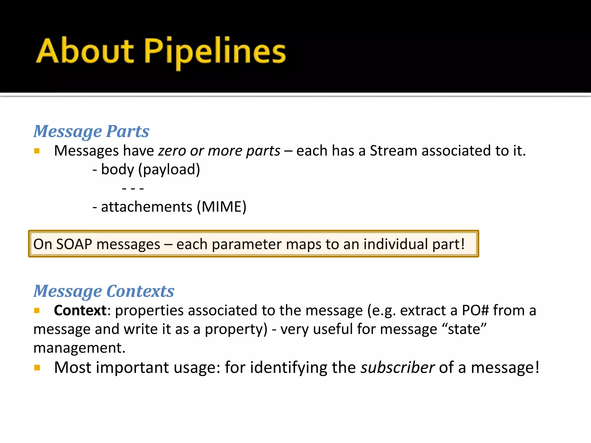 Message Parts
   Messages have zero or more parts – each has a Stream associated to it.
        - body (payload)
             ---
        - attachements (MIME)

On SOAP messages – each parameter maps to an individual part!

Message Contexts
 Context: properties associated to the message (e.g. extract a PO# from a
message and write it as a property) - very useful for message “state”
management.
   Most important usage: for identifying the subscriber of a message!
 