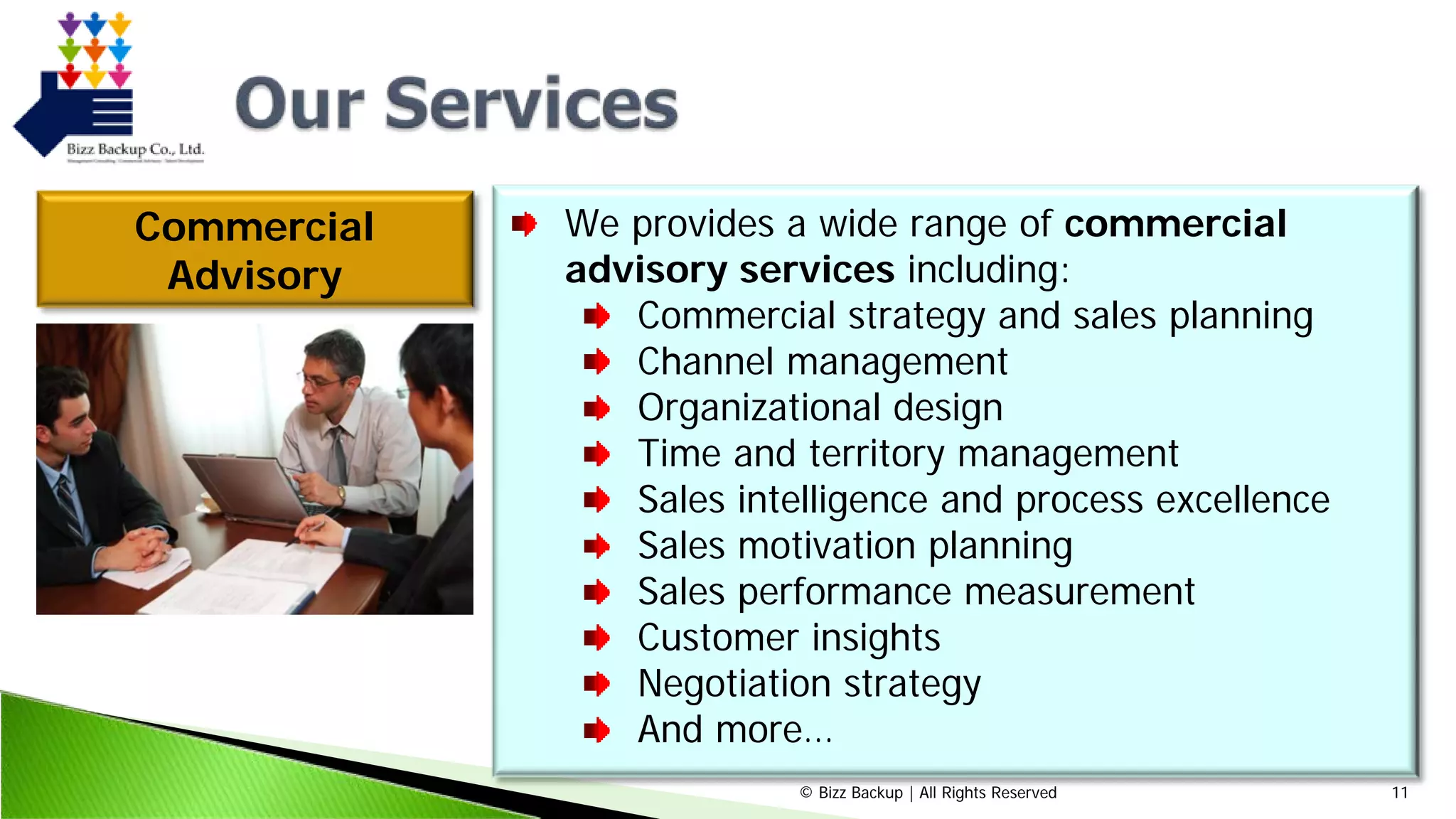 © Bizz Backup | All Rights Reserved 11
Commercial
Advisory
We provides a wide range of commercial
advisory services including:
Commercial strategy and sales planning
Channel management
Organizational design
Time and territory management
Sales intelligence and process excellence
Sales motivation planning
Sales performance measurement
Customer insights
Negotiation strategy
And more…
 