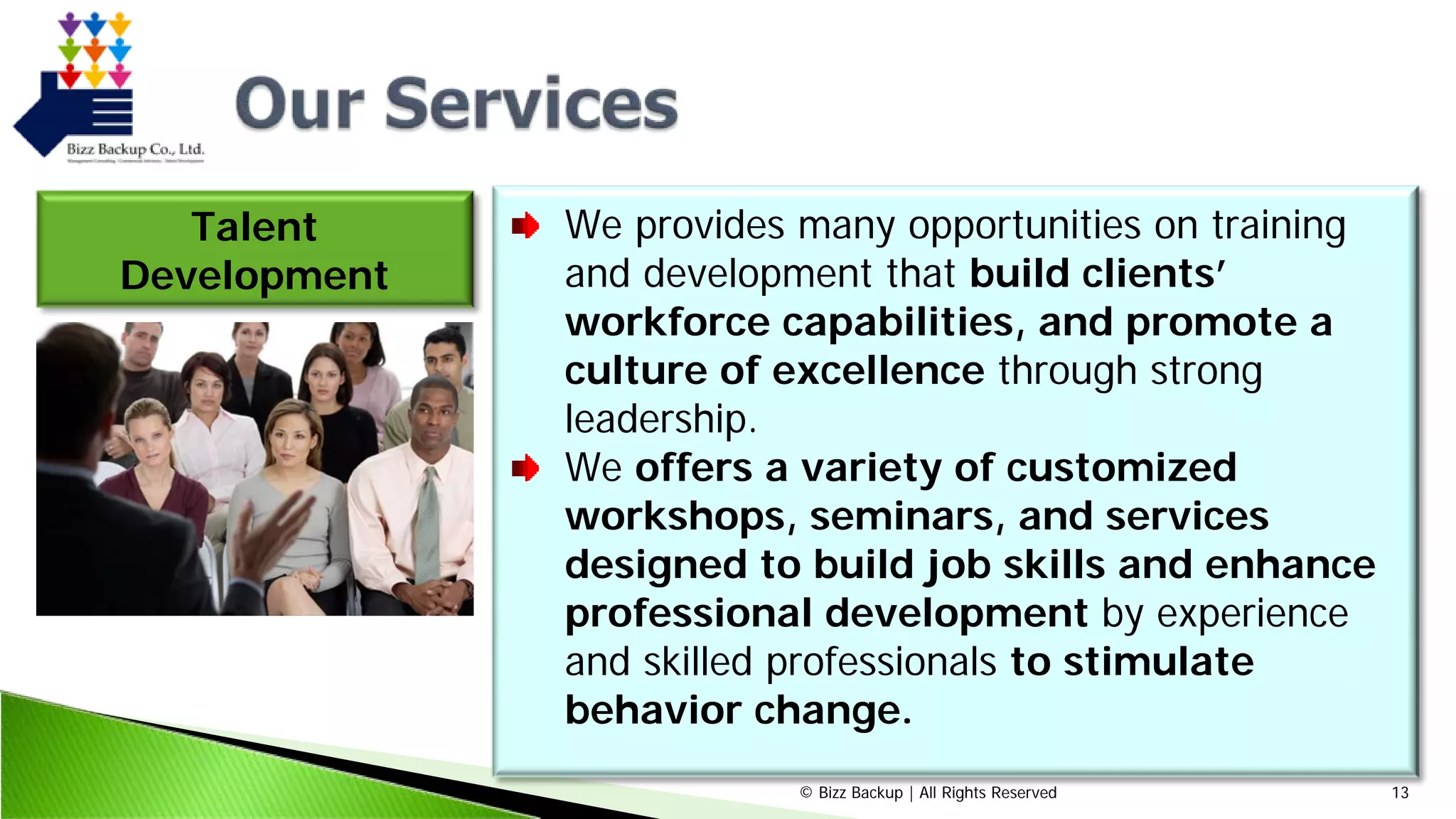 © Bizz Backup | All Rights Reserved 13
Talent
Development
We provides many opportunities on training
and development that build clients’
workforce capabilities, and promote a
culture of excellence through strong
leadership.
We offers a variety of customized
workshops, seminars, and services
designed to build job skills and enhance
professional development by experience
and skilled professionals to stimulate
behavior change.
 