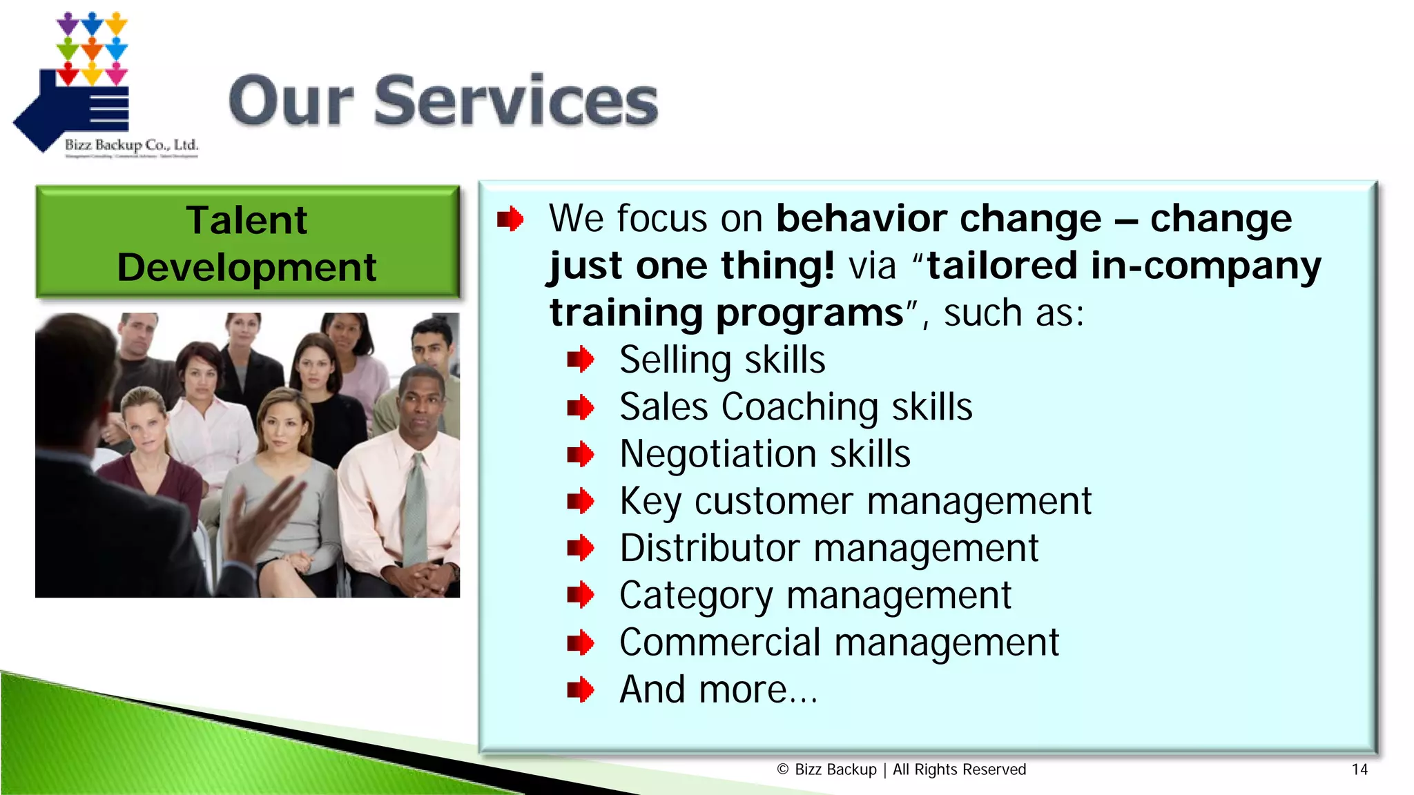 © Bizz Backup | All Rights Reserved 14
Talent
Development
We focus on behavior change – change
just one thing! via “tailored in-company
training programs”, such as:
Selling skills
Sales Coaching skills
Negotiation skills
Key customer management
Distributor management
Category management
Commercial management
And more…
 