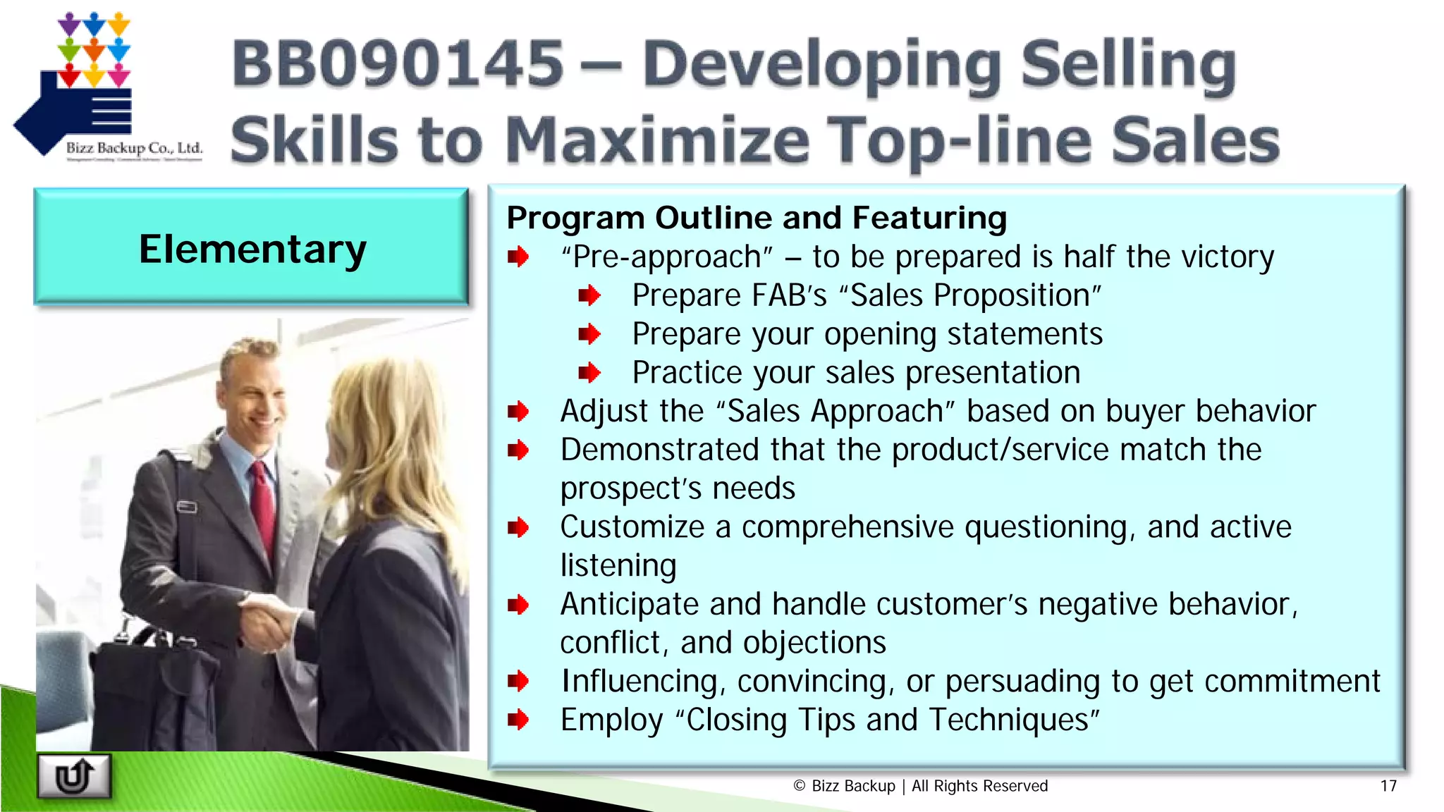 © Bizz Backup | All Rights Reserved 17
Program Outline and Featuring
“Pre-approach” – to be prepared is half the victory
Prepare FAB’s “Sales Proposition”
Prepare your opening statements
Practice your sales presentation
Adjust the “Sales Approach” based on buyer behavior
Demonstrated that the product/service match the
prospect’s needs
Customize a comprehensive questioning, and active
listening
Anticipate and handle customer’s negative behavior,
conflict, and objections
Influencing, convincing, or persuading to get commitment
Employ “Closing Tips and Techniques”
Elementary
 