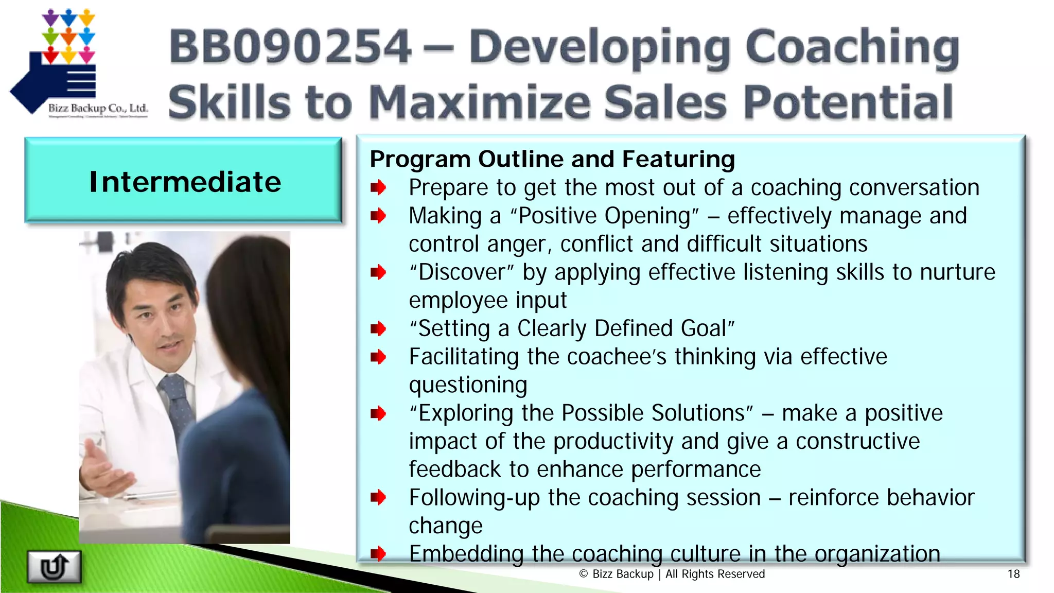 © Bizz Backup | All Rights Reserved 18
Program Outline and Featuring
Prepare to get the most out of a coaching conversation
Making a “Positive Opening” – effectively manage and
control anger, conflict and difficult situations
“Discover” by applying effective listening skills to nurture
employee input
“Setting a Clearly Defined Goal”
Facilitating the coachee’s thinking via effective
questioning
“Exploring the Possible Solutions” – make a positive
impact of the productivity and give a constructive
feedback to enhance performance
Following-up the coaching session – reinforce behavior
change
Embedding the coaching culture in the organization
Intermediate
 