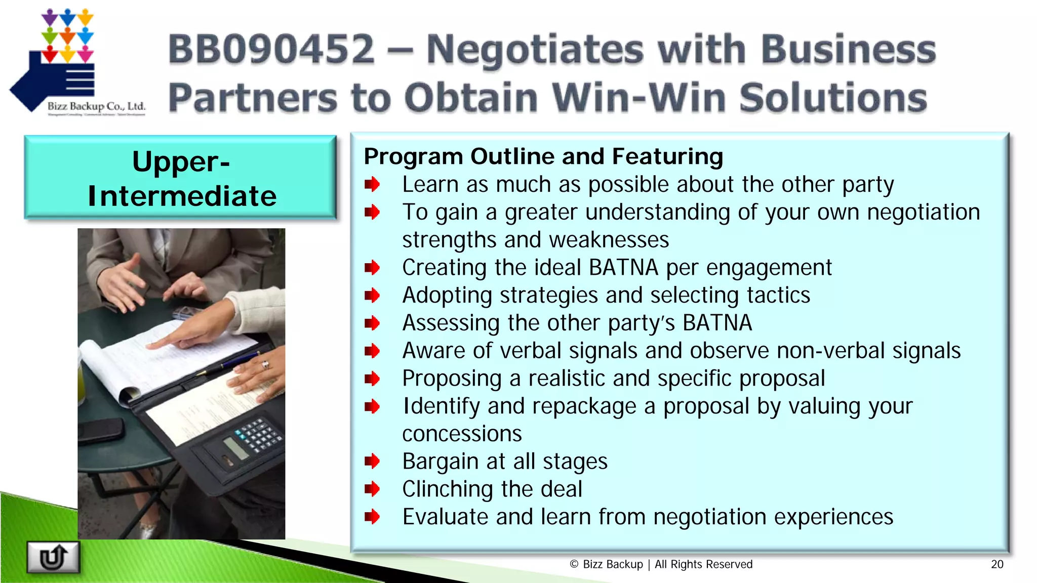 © Bizz Backup | All Rights Reserved 20
Program Outline and Featuring
Learn as much as possible about the other party
To gain a greater understanding of your own negotiation
strengths and weaknesses
Creating the ideal BATNA per engagement
Adopting strategies and selecting tactics
Assessing the other party’s BATNA
Aware of verbal signals and observe non-verbal signals
Proposing a realistic and specific proposal
Identify and repackage a proposal by valuing your
concessions
Bargain at all stages
Clinching the deal
Evaluate and learn from negotiation experiences
Upper-
Intermediate
 