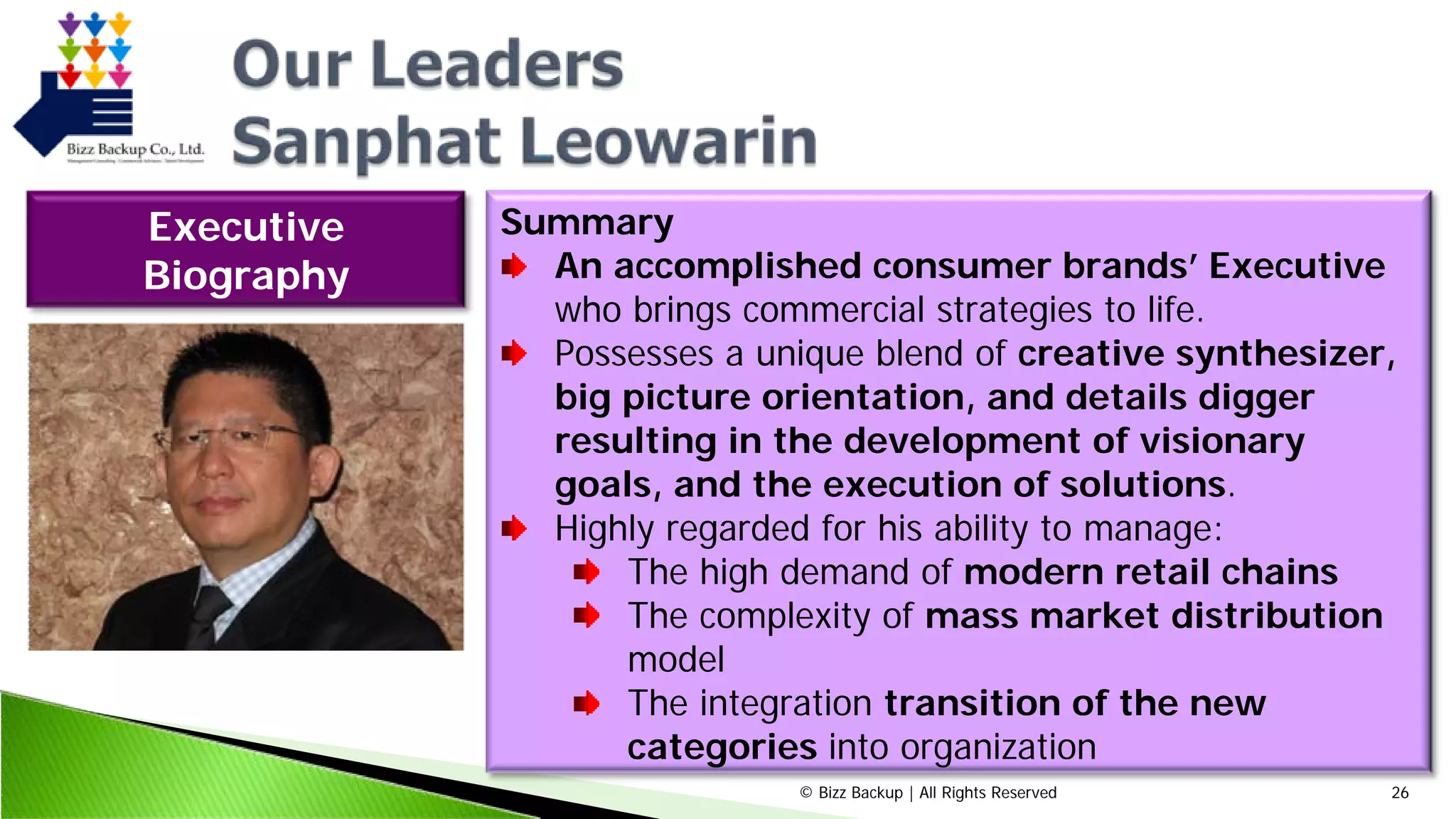 © Bizz Backup | All Rights Reserved 26
Summary
An accomplished consumer brands’ Executive
who brings commercial strategies to life.
Possesses a unique blend of creative synthesizer,
big picture orientation, and details digger
resulting in the development of visionary
goals, and the execution of solutions.
Highly regarded for his ability to manage:
The high demand of modern retail chains
The complexity of mass market distribution
model
The integration transition of the new
categories into organization
Executive
Biography
 