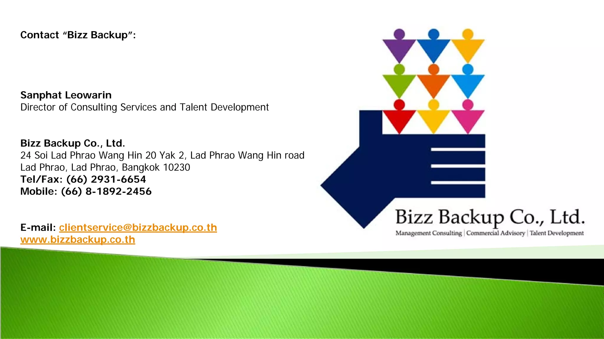 Contact “Bizz Backup”:
Sanphat Leowarin
Director of Consulting Services and Talent Development
Bizz Backup Co., Ltd.
24 Soi Lad Phrao Wang Hin 20 Yak 2, Lad Phrao Wang Hin road
Lad Phrao, Lad Phrao, Bangkok 10230
Tel/Fax: (66) 2931-6654
Mobile: (66) 8-1892-2456
E-mail: clientservice@bizzbackup.co.th
www.bizzbackup.co.th
 