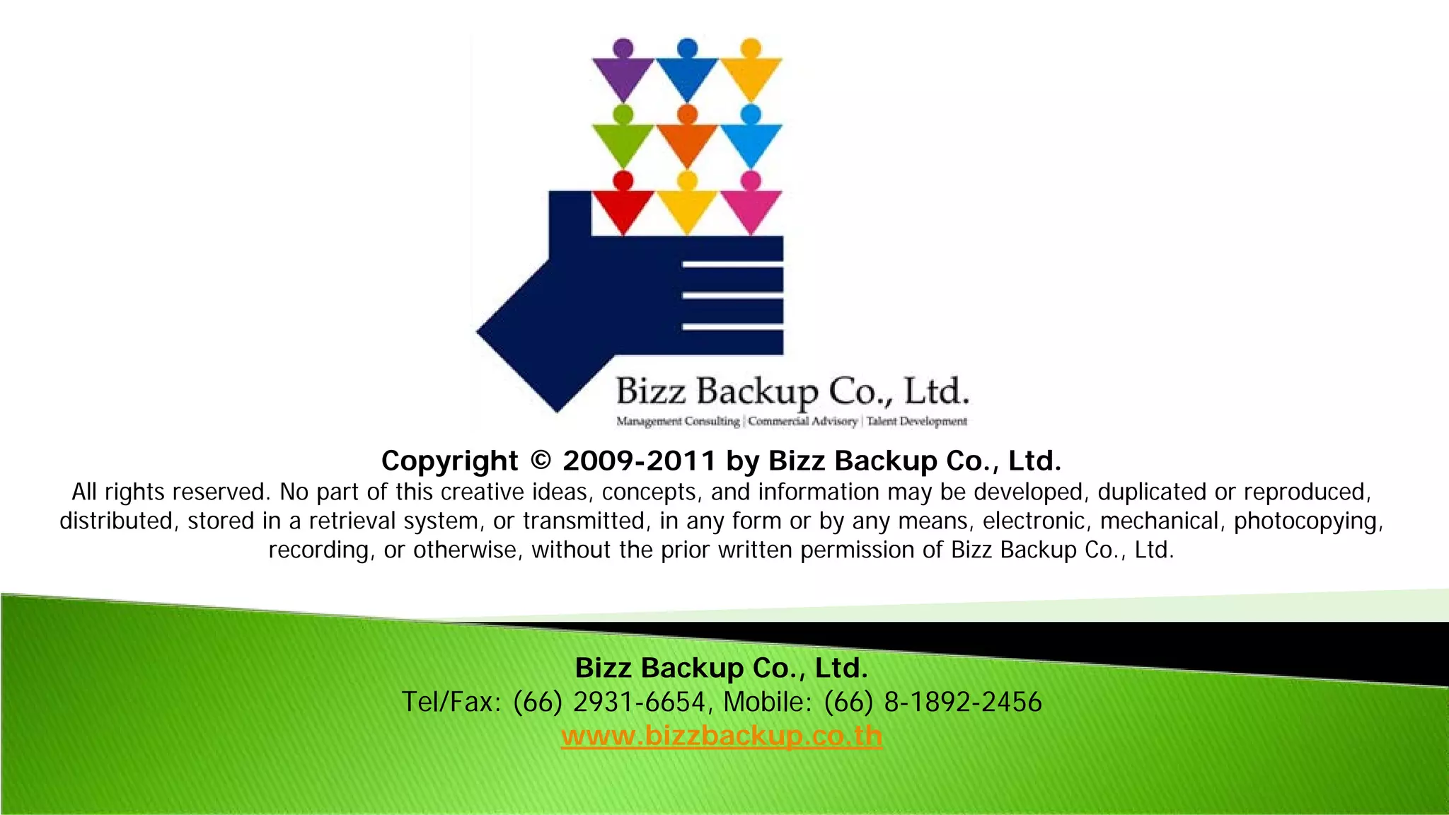 Copyright © 2009-2011 by Bizz Backup Co., Ltd.
All rights reserved. No part of this creative ideas, concepts, and information may be developed, duplicated or reproduced,
distributed, stored in a retrieval system, or transmitted, in any form or by any means, electronic, mechanical, photocopying,
recording, or otherwise, without the prior written permission of Bizz Backup Co., Ltd.
Bizz Backup Co., Ltd.
Tel/Fax: (66) 2931-6654, Mobile: (66) 8-1892-2456
www.bizzbackup.co.th
 