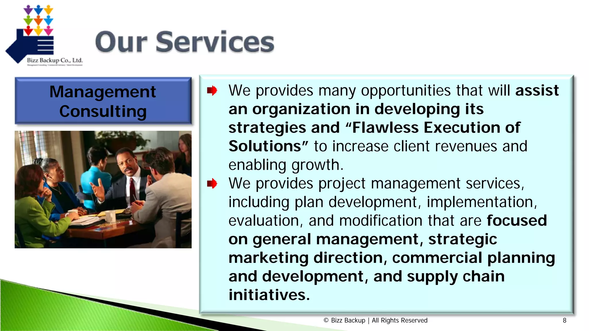 © Bizz Backup | All Rights Reserved 8
Management
Consulting
We provides many opportunities that will assist
an organization in developing its
strategies and “Flawless Execution of
Solutions” to increase client revenues and
enabling growth.
We provides project management services,
including plan development, implementation,
evaluation, and modification that are focused
on general management, strategic
marketing direction, commercial planning
and development, and supply chain
initiatives.
 
