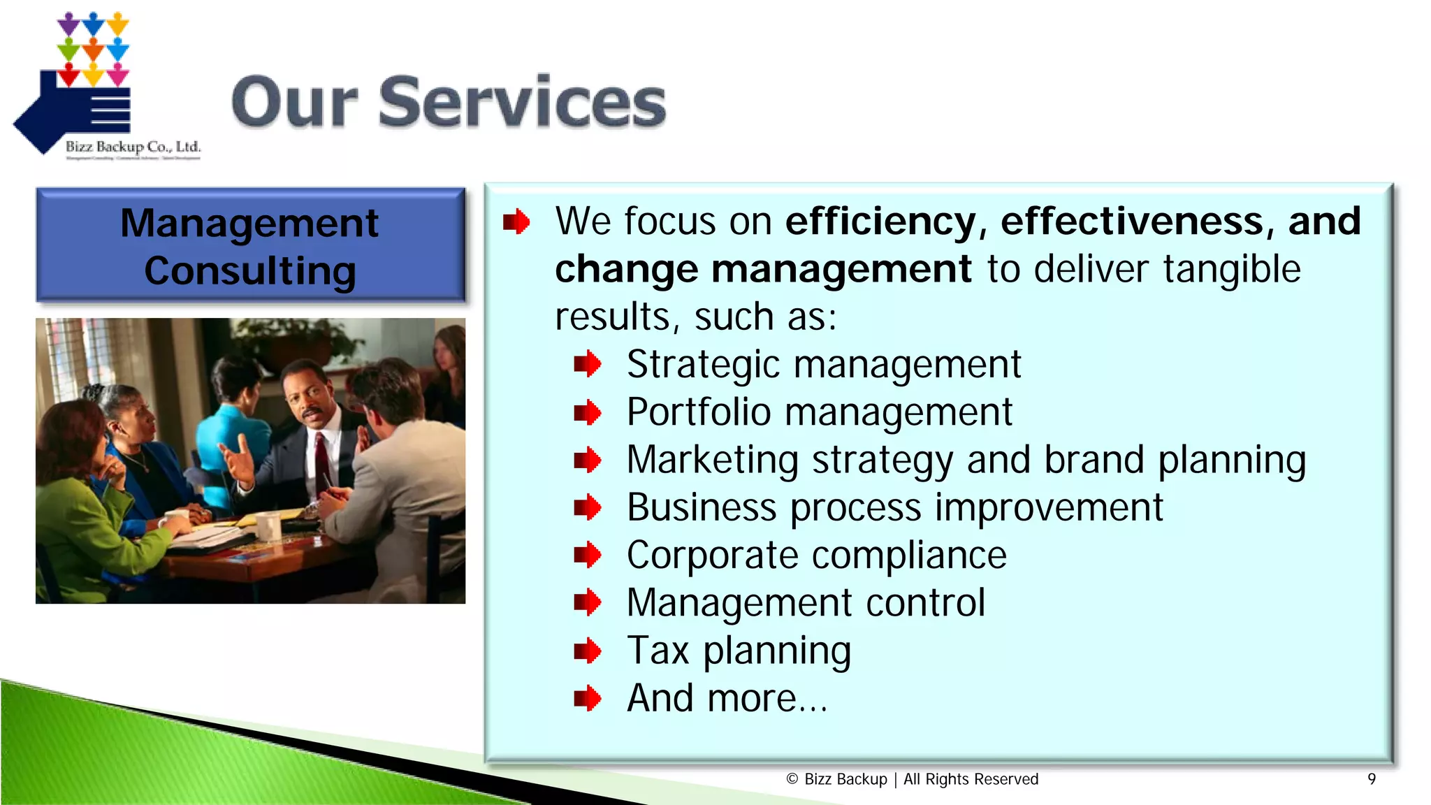 © Bizz Backup | All Rights Reserved 9
Management
Consulting
We focus on efficiency, effectiveness, and
change management to deliver tangible
results, such as:
Strategic management
Portfolio management
Marketing strategy and brand planning
Business process improvement
Corporate compliance
Management control
Tax planning
And more…
 