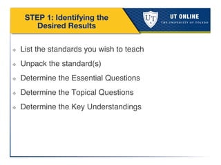 STEP 1: Identifying the
Desired Results
❖  List the standards you wish to teach!
❖  Unpack the standard(s)!
❖  Determine the Essential Questions!
❖  Determine the Topical Questions!
❖  Determine the Key Understandings!
 