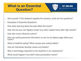 What is an Essential
Question?
❖  Ask yourself- If the textbook supplies the answers, what are the questions? !
❖  Examples of Essential Questions:!
•  How does learning about the past affect the future?!
•  How will use you use Algebra (insert any other subject here) after high school?!
•  How des music inﬂuence culture?!
•  How can putting personal information on you’re my Space page affect your
future?!
•  What is healthful eating? What causes poor eating habits?!
•  How do individuals develop values and beliefs?!
•  Why is technology important to the students in our classrooms?!
•  What would happen if we didn’t have punctuation marks?!
 