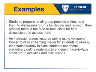 Examples
❖  Students prepare small group projects online, post
them to discussion forums for debate and revision, then
present them in the face-to-face class for ﬁnal
discussion and assessment.!
❖  An instructor places lectures online using voiceover
PowerPoint or streaming media for students to review,
then subsequently in class students use these
preliminary online materials to engage in face-to-face
small group activities and discussions.!
 