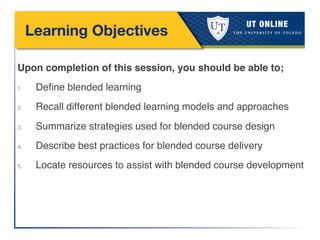 Learning Objectives
Upon completion of this session, you should be able to;!
1.  Deﬁne blended learning !
2.  Recall different blended learning models and approaches!
3.  Summarize strategies used for blended course design!
4.  Describe best practices for blended course delivery!
5.  Locate resources to assist with blended course development!
!
 