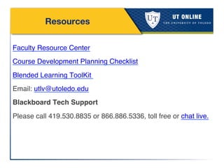 Resources
!
Faculty Resource Center!
Course Development Planning Checklist!
Blended Learning ToolKit !
Email: utlv@utoledo.edu!
Blackboard Tech Support!
Please call 419.530.8835 or 866.886.5336, toll free or chat live. !
!
!
!
 