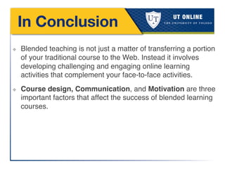 In Conclusion
!
!
!
❖  Blended teaching is not just a matter of transferring a portion
of your traditional course to the Web. Instead it involves
developing challenging and engaging online learning
activities that complement your face-to-face activities. !
❖  Course design, Communication, and Motivation are three
important factors that affect the success of blended learning
courses.!
!
 