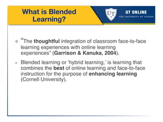 What is Blended
Learning?
❖  “The thoughtful integration of classroom face-to-face
learning experiences with online learning
experiences” (Garrison & Kanuka, 2004). !
❖  Blended learning or ‘hybrid learning,’ is learning that
combines the best of online learning and face-to-face
instruction for the purpose of enhancing learning
(Cornell University). !
!
!
 