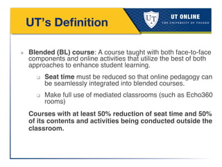  
UT’s Deﬁnition 

❖  Blended (BL) course: A course taught with both face-to-face
components and online activities that utilize the best of both
approaches to enhance student learning. !
q  Seat time must be reduced so that online pedagogy can
be seamlessly integrated into blended courses. !
q  Make full use of mediated classrooms (such as Echo360
rooms)!
Courses with at least 50% reduction of seat time and 50%
of its contents and activities being conducted outside the
classroom.!
 