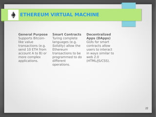 22
ETHEREUM VIRTUAL MACHINE
General Purpose
Supports Bitcoin-
like value
transactions (e.g.
send 10 ETH from
account A to B) or
more complex
applications.
Smart Contracts
Turing complete
languages (e.g.
Solidity) allow the
Ethereum
transactions to be
programmed to do
different
operations.
Decentralized
Apps (DApps)
GUIs for smart
contracts allow
users to interact
in ways similar to
web 2.0
(HTML/JS/CSS).
 