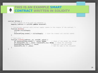 29
THIS IS AN EXAMPLE SMART
CONTRACT WRITTEN IN SOLIDITY
contract MyToken {
/* This creates an array with all balances */
mapping (address => uint256) public balanceOf;
/* Initializes contract with initial supply tokens to the creator of the contract */
function MyToken(
uint256 initialSupply
) {
balanceOf[msg.sender] = initialSupply; // Give the creator all initial tokens
}
/* Send coins */
function transfer(address _to, uint256 _value) {
if (balanceOf[msg.sender] < _value) throw; // Check if the sender has enough
if (balanceOf[_to] + _value < balanceOf[_to]) throw; // Check for overflows
balanceOf[msg.sender] -= _value; // Subtract from the sender
balanceOf[_to] += _value; // Add the same to the recipient
}
}
 