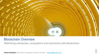 Blockchain Overview
Rethinking enterprises, ecosystems and economies with blockchains
Farhan Shahzad | Blockchain & Integration Solution Architect - farhans@ae.ibm.com
 