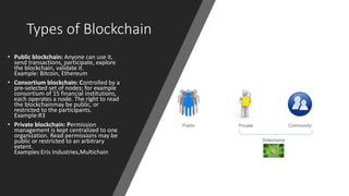 Types of Blockchain
• Public blockchain: Anyone can use it,
send transactions, participate, explore
the blockchain, validate it.
Example: Bitcoin, Ethereum
• Consortium blockchain: Controlled by a
pre-selected set of nodes; for example
consortium of 15 financial institutions,
each operates a node. The right to read
the blockchainmay be public, or
restricted to the participants.
Example:R3
• Private blockchain: Permission
management is kept centralized to one
organization. Read permissions may be
public or restricted to an arbitrary
extent.
Examples:Eris Industries,Multichain
 