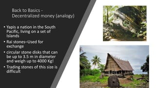 Back to Basics -
Decentralized money (analogy)
• Yapis a nation in the South
Pacific, living on a set of
Islands
• Rai stones–Used for
exchange
• circular stone disks that can
be up to 3.5 m in diameter
and weigh up to 4000 Kg!
• Trading stones of this size is
difficult
 