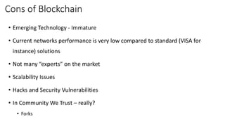 Cons of Blockchain
• Emerging Technology - Immature
• Current networks performance is very low compared to standard (VISA for
instance) solutions
• Not many “experts” on the market
• Scalability Issues
• Hacks and Security Vulnerabilities
• In Community We Trust – really?
• Forks
 