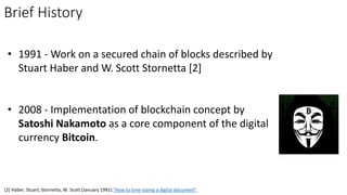 • 1991 - Work on a secured chain of blocks described by
Stuart Haber and W. Scott Stornetta [2]
• 2008 - Implementation of blockchain concept by
Satoshi Nakamoto as a core component of the digital
currency Bitcoin.
Brief History
[2] Haber, Stuart; Stornetta, W. Scott (January 1991)."How to time-stamp a digital document".
 
