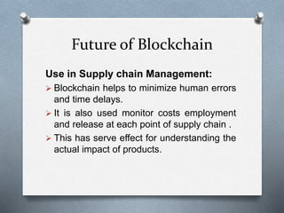 Future of Blockchain
Use in Supply chain Management:
 Blockchain helps to minimize human errors
and time delays.
 It is also used monitor costs employment
and release at each point of supply chain .
 This has serve effect for understanding the
actual impact of products.
 