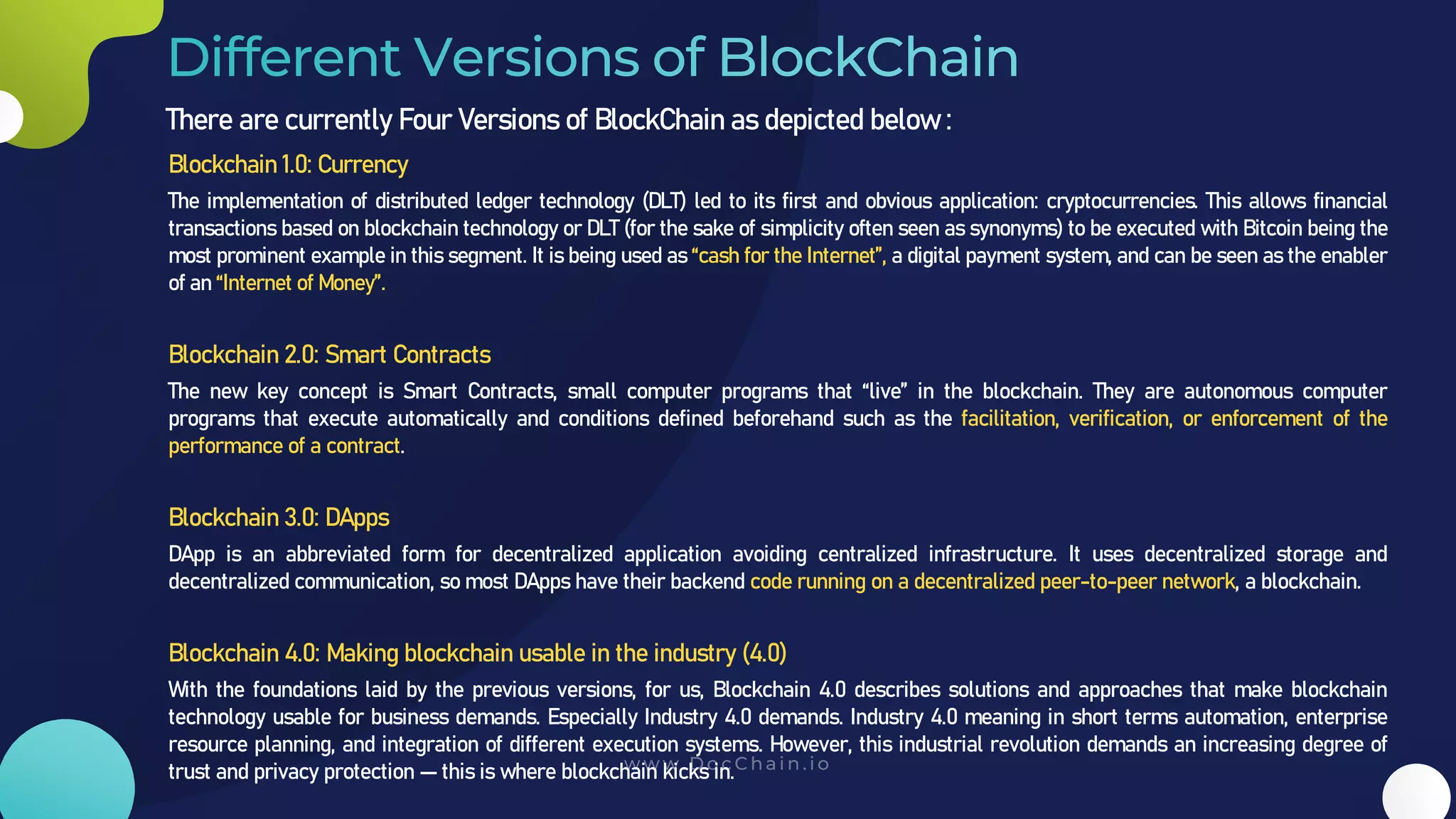 There are currently Four Versions of BlockChain as depicted below :
Blockchain 1.0: Currency
The implementation of distributed ledger technology (DLT) led to its first and obvious application: cryptocurrencies. This allows financial
transactions based on blockchain technology or DLT (for the sake of simplicity often seen as synonyms) to be executed with Bitcoin being the
most prominent example in this segment. It is being used as “cash for the Internet”, a digital payment system, and can be seen as the enabler
of an “Internet of Money”.
Blockchain 2.0: Smart Contracts
The new key concept is Smart Contracts, small computer programs that “live” in the blockchain. They are autonomous computer
programs that execute automatically and conditions defined beforehand such as the facilitation, verification, or enforcement of the
performance of a contract.
Blockchain 3.0: DApps
DApp is an abbreviated form for decentralized application avoiding centralized infrastructure. It uses decentralized storage and
decentralized communication, so most DApps have their backend code running on a decentralized peer-to-peer network, a blockchain.
Blockchain 4.0: Making blockchain usable in the industry (4.0)
With the foundations laid by the previous versions, for us, Blockchain 4.0 describes solutions and approaches that make blockchain
technology usable for business demands. Especially Industry 4.0 demands. Industry 4.0 meaning in short terms automation, enterprise
resource planning, and integration of different execution systems. However, this industrial revolution demands an increasing degree of
trust and privacy protection — this is where blockchain kicks in.
 