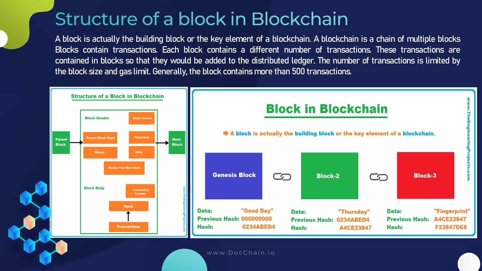A block is actually the building block or the key element of a blockchain. A blockchain is a chain of multiple blocks
Blocks contain transactions. Each block contains a different number of transactions. These transactions are
contained in blocks so that they would be added to the distributed ledger. The number of transactions is limited by
the block size and gas limit. Generally, the block contains more than 500 transactions.
 