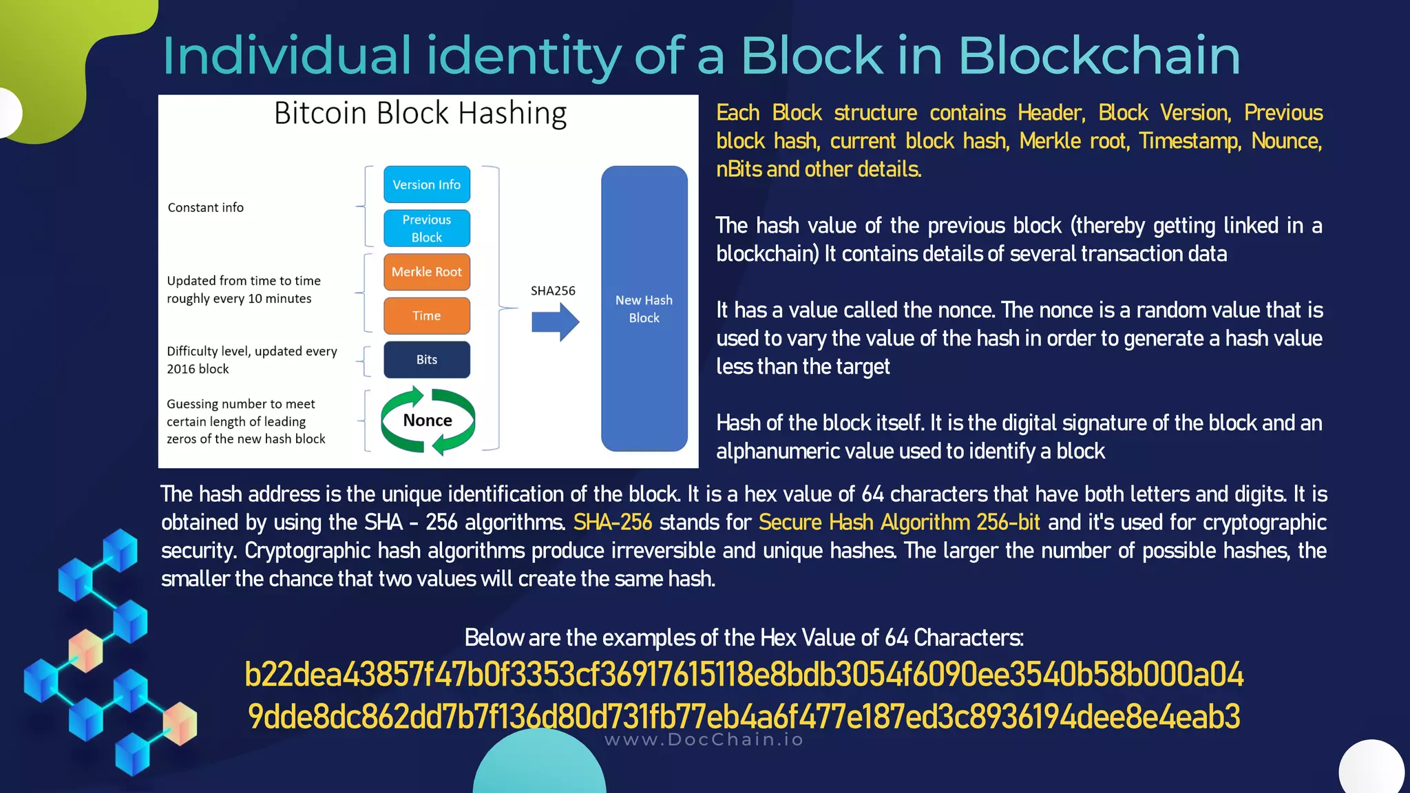 Each Block structure contains Header, Block Version, Previous
block hash, current block hash, Merkle root, Timestamp, Nounce,
nBits and other details.
The hash value of the previous block (thereby getting linked in a
blockchain) It contains details of several transaction data
It has a value called the nonce. The nonce is a random value that is
used to vary the value of the hash in order to generate a hash value
less than the target
Hash of the block itself. It is the digital signature of the block and an
alphanumeric value used to identify a block
The hash address is the unique identification of the block. It is a hex value of 64 characters that have both letters and digits. It is
obtained by using the SHA - 256 algorithms. SHA-256 stands for Secure Hash Algorithm 256-bit and it's used for cryptographic
security. Cryptographic hash algorithms produce irreversible and unique hashes. The larger the number of possible hashes, the
smaller the chance that two values will create the same hash.
Below are the examples of the Hex Value of 64 Characters:
b22dea43857f47b0f3353cf36917615118e8bdb3054f6090ee3540b58b000a04
9dde8dc862dd7b7f136d80d731fb77eb4a6f477e187ed3c8936194dee8e4eab3
 