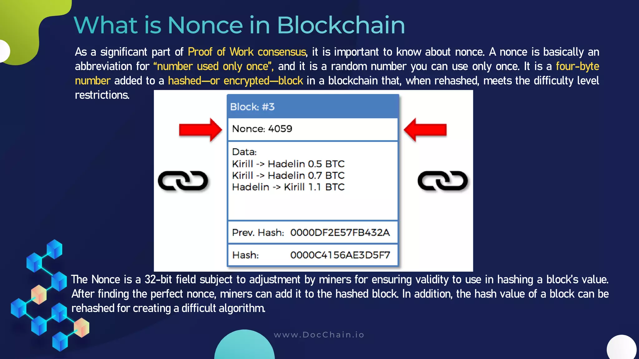 As a significant part of Proof of Work consensus, it is important to know about nonce. A nonce is basically an
abbreviation for “number used only once”, and it is a random number you can use only once. It is a four-byte
number added to a hashed—or encrypted—block in a blockchain that, when rehashed, meets the difficulty level
restrictions.
The Nonce is a 32-bit field subject to adjustment by miners for ensuring validity to use in hashing a block’s value.
After finding the perfect nonce, miners can add it to the hashed block. In addition, the hash value of a block can be
rehashed for creating a difficult algorithm.
 