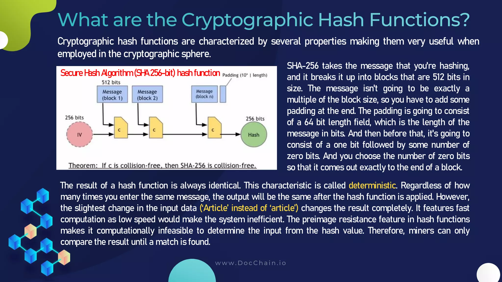 SHA-256 takes the message that you're hashing,
and it breaks it up into blocks that are 512 bits in
size. The message isn't going to be exactly a
multiple of the block size, so you have to add some
padding at the end. The padding is going to consist
of a 64 bit length field, which is the length of the
message in bits. And then before that, it's going to
consist of a one bit followed by some number of
zero bits. And you choose the number of zero bits
so that it comes out exactly to the end of a block.
Cryptographic hash functions are characterized by several properties making them very useful when
employed in the cryptographic sphere.
Secure Hash Algorithm (SHA 256-bit) hash function
The result of a hash function is always identical. This characteristic is called deterministic. Regardless of how
many times you enter the same message, the output will be the same after the hash function is applied. However,
the slightest change in the input data (‘Article’ instead of ‘article’) changes the result completely. It features fast
computation as low speed would make the system inefficient. The preimage resistance feature in hash functions
makes it computationally infeasible to determine the input from the hash value. Therefore, miners can only
compare the result until a match is found.
 