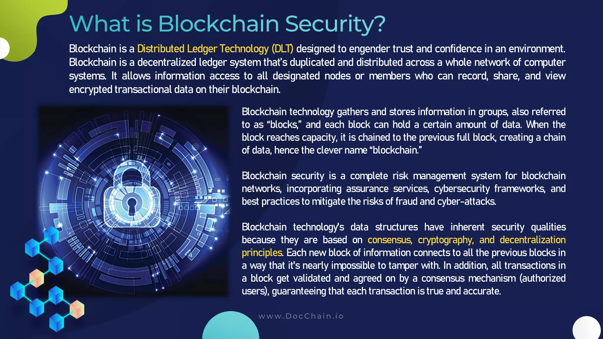 Blockchain is a Distributed Ledger Technology (DLT) designed to engender trust and confidence in an environment.
Blockchain is a decentralized ledger system that’s duplicated and distributed across a whole network of computer
systems. It allows information access to all designated nodes or members who can record, share, and view
encrypted transactional data on their blockchain.
Blockchain technology gathers and stores information in groups, also referred
to as “blocks,” and each block can hold a certain amount of data. When the
block reaches capacity, it is chained to the previous full block, creating a chain
of data, hence the clever name “blockchain.”
Blockchain security is a complete risk management system for blockchain
networks, incorporating assurance services, cybersecurity frameworks, and
best practices to mitigate the risks of fraud and cyber-attacks.
Blockchain technology's data structures have inherent security qualities
because they are based on consensus, cryptography, and decentralization
principles. Each new block of information connects to all the previous blocks in
a way that it's nearly impossible to tamper with. In addition, all transactions in
a block get validated and agreed on by a consensus mechanism (authorized
users), guaranteeing that each transaction is true and accurate.
 