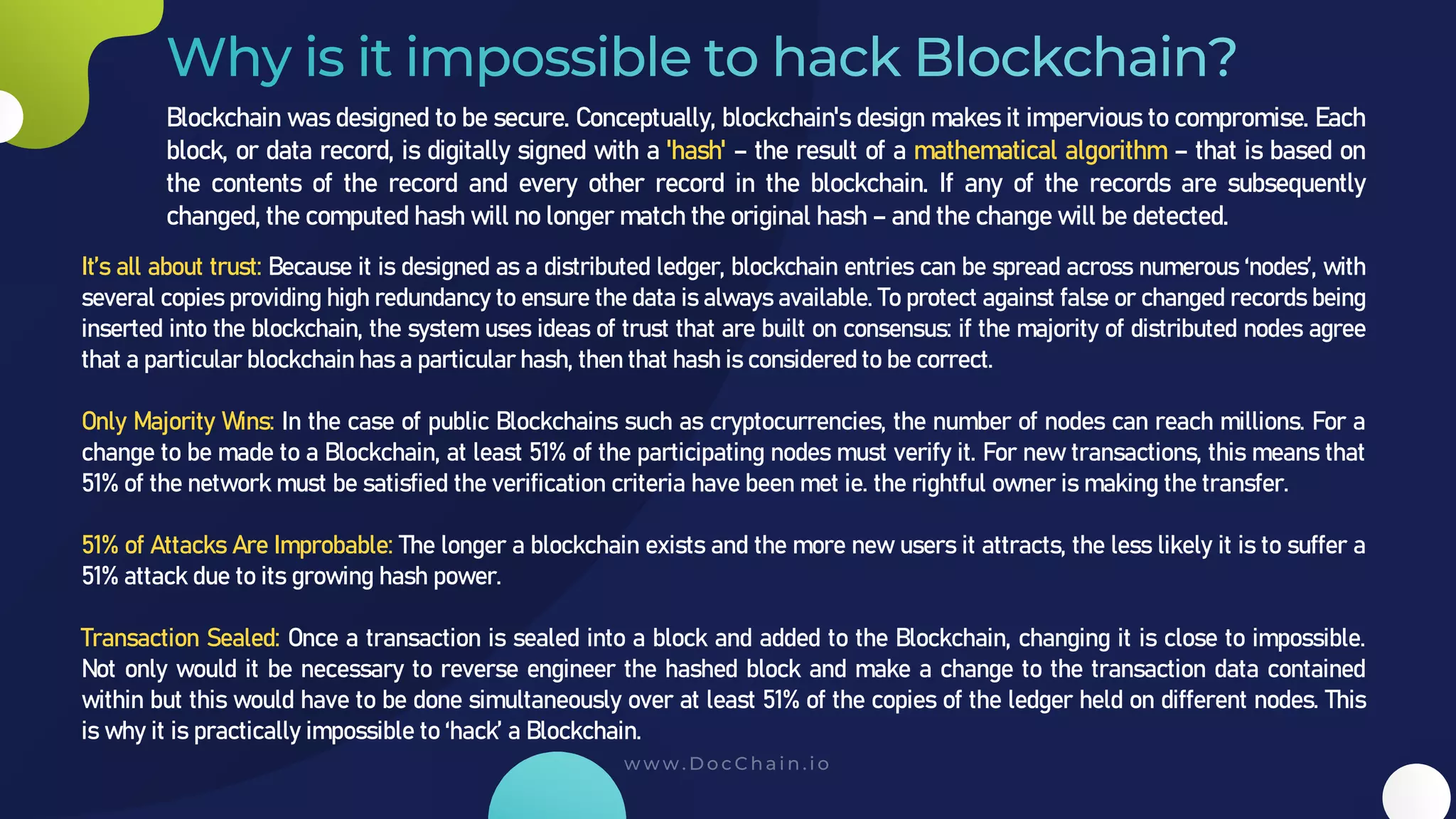 Blockchain was designed to be secure. Conceptually, blockchain's design makes it impervious to compromise. Each
block, or data record, is digitally signed with a 'hash' – the result of a mathematical algorithm – that is based on
the contents of the record and every other record in the blockchain. If any of the records are subsequently
changed, the computed hash will no longer match the original hash – and the change will be detected.
It’s all about trust: Because it is designed as a distributed ledger, blockchain entries can be spread across numerous ‘nodes’, with
several copies providing high redundancy to ensure the data is always available. To protect against false or changed records being
inserted into the blockchain, the system uses ideas of trust that are built on consensus: if the majority of distributed nodes agree
that a particular blockchain has a particular hash, then that hash is considered to be correct.
Only Majority Wins: In the case of public Blockchains such as cryptocurrencies, the number of nodes can reach millions. For a
change to be made to a Blockchain, at least 51% of the participating nodes must verify it. For new transactions, this means that
51% of the network must be satisfied the verification criteria have been met ie. the rightful owner is making the transfer.
51% of Attacks Are Improbable: The longer a blockchain exists and the more new users it attracts, the less likely it is to suffer a
51% attack due to its growing hash power.
Transaction Sealed: Once a transaction is sealed into a block and added to the Blockchain, changing it is close to impossible.
Not only would it be necessary to reverse engineer the hashed block and make a change to the transaction data contained
within but this would have to be done simultaneously over at least 51% of the copies of the ledger held on different nodes. This
is why it is practically impossible to ‘hack’ a Blockchain.
 