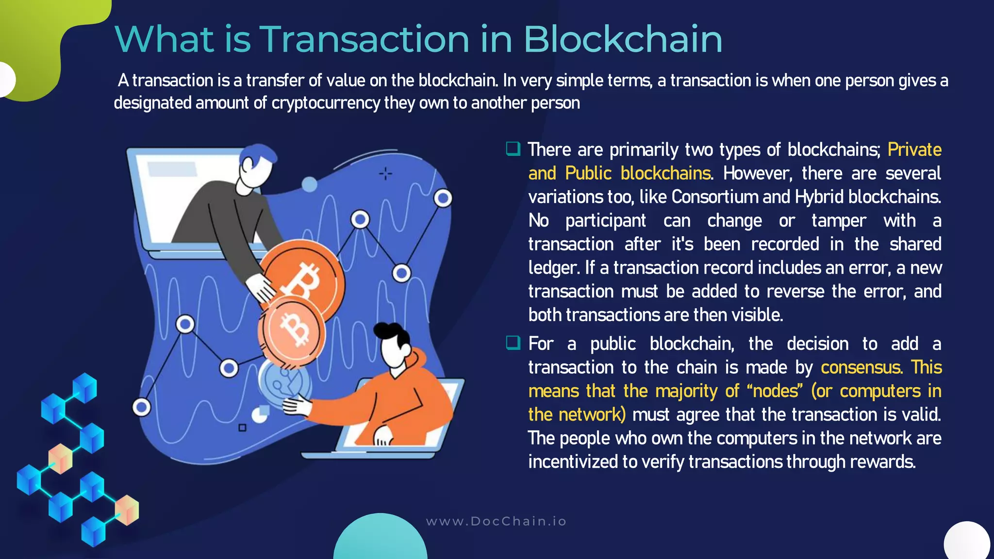 A transaction is a transfer of value on the blockchain. In very simple terms, a transaction is when one person gives a
designated amount of cryptocurrency they own to another person
❑ There are primarily two types of blockchains; Private
and Public blockchains. However, there are several
variations too, like Consortium and Hybrid blockchains.
No participant can change or tamper with a
transaction after it's been recorded in the shared
ledger. If a transaction record includes an error, a new
transaction must be added to reverse the error, and
both transactions are then visible.
❑ For a public blockchain, the decision to add a
transaction to the chain is made by consensus. This
means that the majority of “nodes” (or computers in
the network) must agree that the transaction is valid.
The people who own the computers in the network are
incentivized to verify transactions through rewards.
 