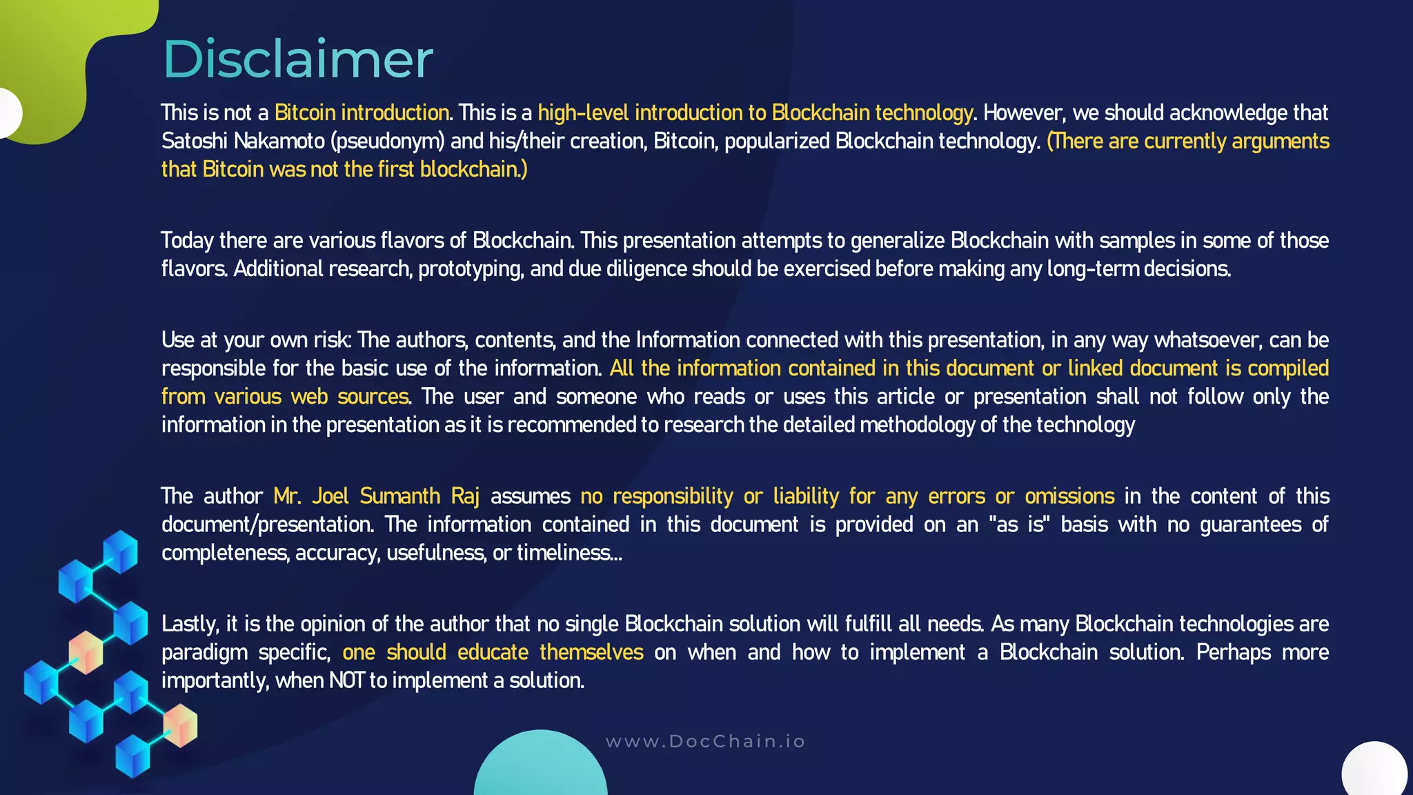 This is not a Bitcoin introduction. This is a high-level introduction to Blockchain technology. However, we should acknowledge that
Satoshi Nakamoto (pseudonym) and his/their creation, Bitcoin, popularized Blockchain technology. (There are currently arguments
that Bitcoin was not the first blockchain.)
Today there are various flavors of Blockchain. This presentation attempts to generalize Blockchain with samples in some of those
flavors. Additional research, prototyping, and due diligence should be exercised before making any long-term decisions.
Use at your own risk: The authors, contents, and the Information connected with this presentation, in any way whatsoever, can be
responsible for the basic use of the information. All the information contained in this document or linked document is compiled
from various web sources. The user and someone who reads or uses this article or presentation shall not follow only the
information in the presentation as it is recommended to research the detailed methodology of the technology
The author Mr. Joel Sumanth Raj assumes no responsibility or liability for any errors or omissions in the content of this
document/presentation. The information contained in this document is provided on an "as is" basis with no guarantees of
completeness, accuracy, usefulness, or timeliness...
Lastly, it is the opinion of the author that no single Blockchain solution will fulfill all needs. As many Blockchain technologies are
paradigm specific, one should educate themselves on when and how to implement a Blockchain solution. Perhaps more
importantly, when NOT to implement a solution.
 