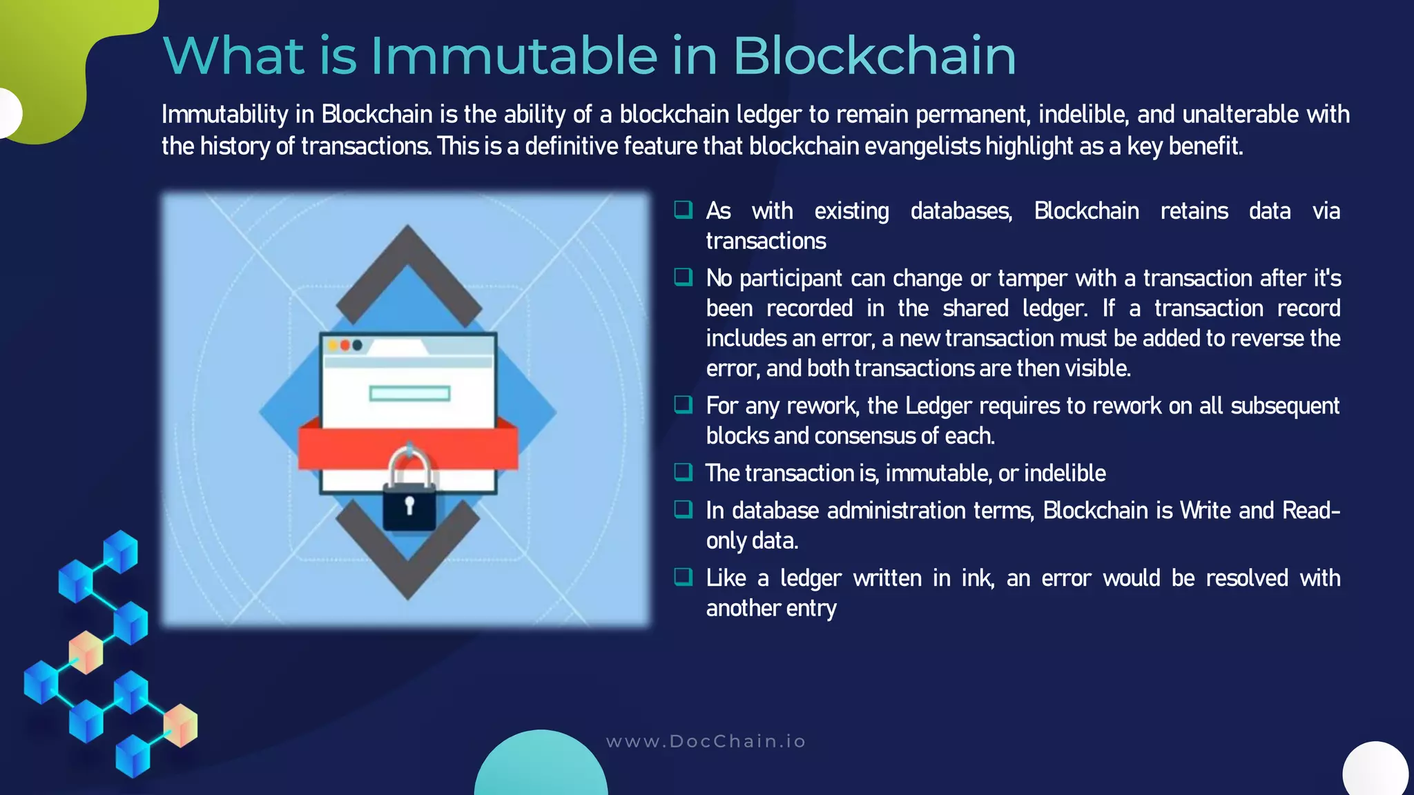 Immutability in Blockchain is the ability of a blockchain ledger to remain permanent, indelible, and unalterable with
the history of transactions. This is a definitive feature that blockchain evangelists highlight as a key benefit.
❑ As with existing databases, Blockchain retains data via
transactions
❑ No participant can change or tamper with a transaction after it's
been recorded in the shared ledger. If a transaction record
includes an error, a new transaction must be added to reverse the
error, and both transactions are then visible.
❑ For any rework, the Ledger requires to rework on all subsequent
blocks and consensus of each.
❑ The transaction is, immutable, or indelible
❑ In database administration terms, Blockchain is Write and Read-
only data.
❑ Like a ledger written in ink, an error would be resolved with
another entry
 