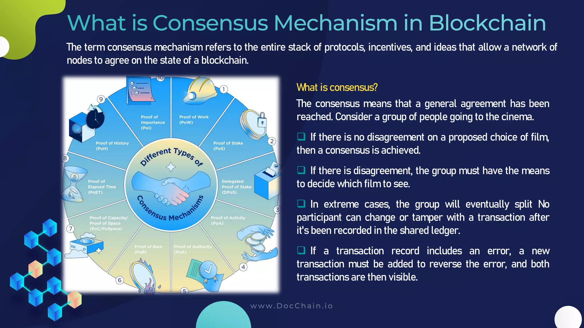The term consensus mechanism refers to the entire stack of protocols, incentives, and ideas that allow a network of
nodes to agree on the state of a blockchain.
What is consensus?
The consensus means that a general agreement has been
reached. Consider a group of people going to the cinema.
❑ If there is no disagreement on a proposed choice of film,
then a consensus is achieved.
❑ If there is disagreement, the group must have the means
to decide which film to see.
❑ In extreme cases, the group will eventually split No
participant can change or tamper with a transaction after
it's been recorded in the shared ledger.
❑ If a transaction record includes an error, a new
transaction must be added to reverse the error, and both
transactions are then visible.
 