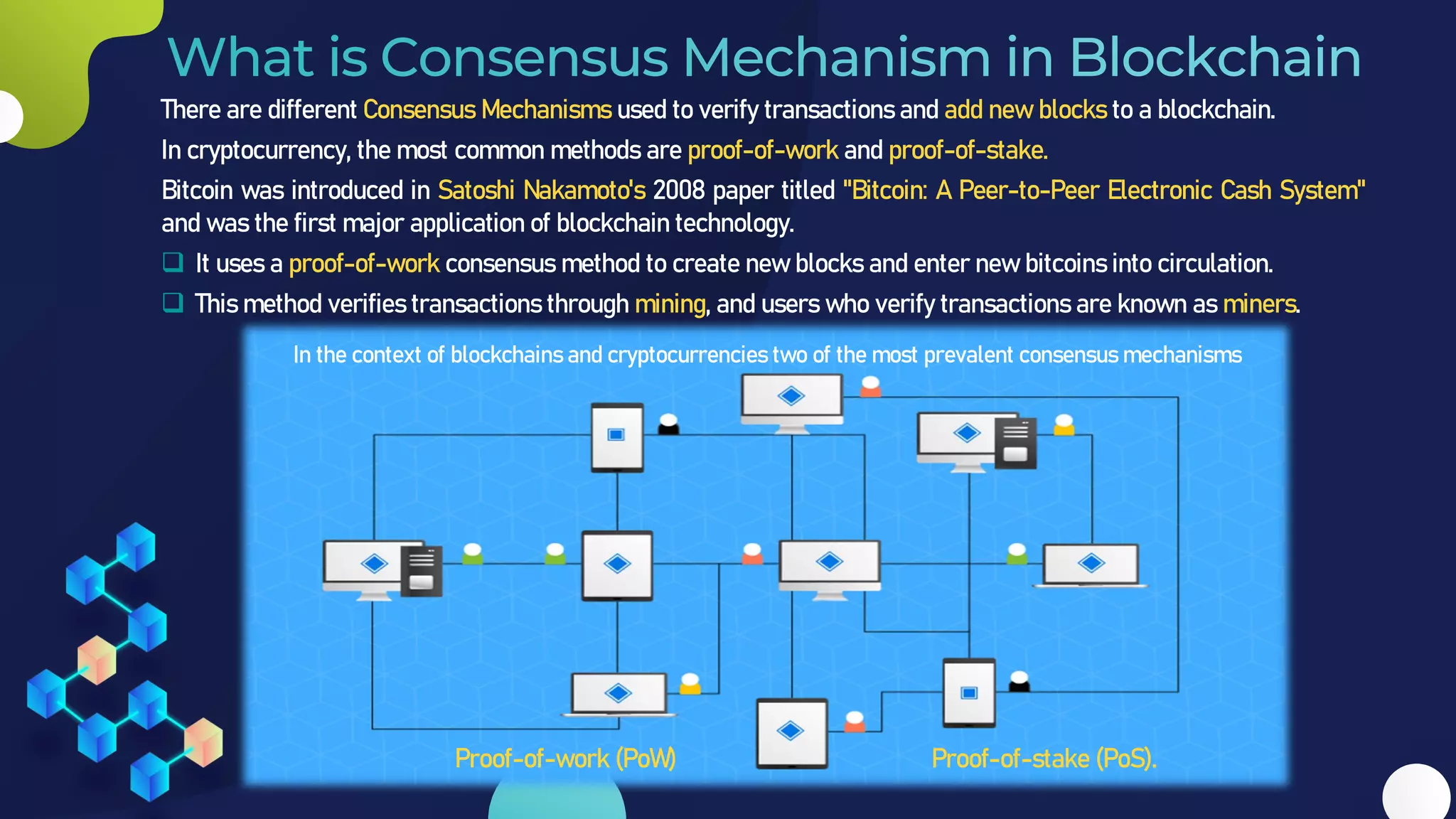 There are different Consensus Mechanisms used to verify transactions and add new blocks to a blockchain.
In cryptocurrency, the most common methods are proof-of-work and proof-of-stake.
Bitcoin was introduced in Satoshi Nakamoto's 2008 paper titled "Bitcoin: A Peer-to-Peer Electronic Cash System"
and was the first major application of blockchain technology.
❑ It uses a proof-of-work consensus method to create new blocks and enter new bitcoins into circulation.
❑ This method verifies transactions through mining, and users who verify transactions are known as miners.
In the context of blockchains and cryptocurrencies two of the most prevalent consensus mechanisms
Proof-of-work (PoW) Proof-of-stake (PoS).
 