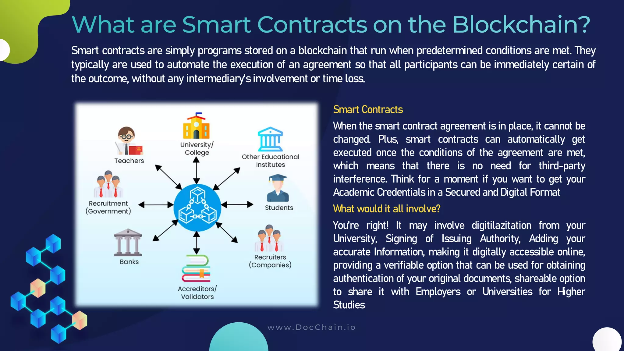 Smart contracts are simply programs stored on a blockchain that run when predetermined conditions are met. They
typically are used to automate the execution of an agreement so that all participants can be immediately certain of
the outcome, without any intermediary's involvement or time loss.
Smart Contracts
When the smart contract agreement is in place, it cannot be
changed. Plus, smart contracts can automatically get
executed once the conditions of the agreement are met,
which means that there is no need for third-party
interference. Think for a moment if you want to get your
Academic Credentials in a Secured and Digital Format
What would it all involve?
You’re right! It may involve digitilazitation from your
University, Signing of Issuing Authority, Adding your
accurate Information, making it digitally accessible online,
providing a verifiable option that can be used for obtaining
authentication of your original documents, shareable option
to share it with Employers or Universities for Higher
Studies
 