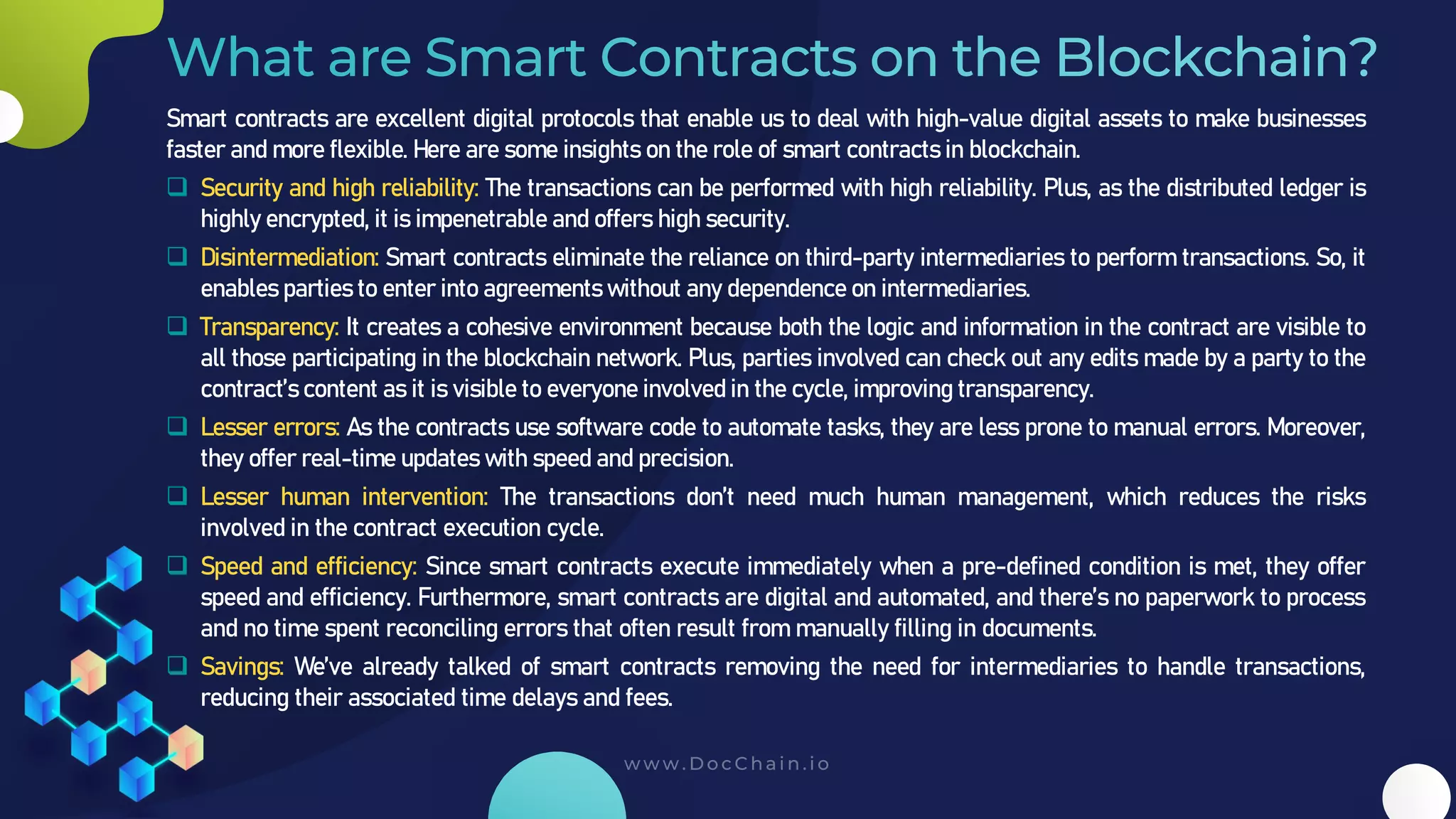 Smart contracts are excellent digital protocols that enable us to deal with high-value digital assets to make businesses
faster and more flexible. Here are some insights on the role of smart contracts in blockchain.
❑ Security and high reliability: The transactions can be performed with high reliability. Plus, as the distributed ledger is
highly encrypted, it is impenetrable and offers high security.
❑ Disintermediation: Smart contracts eliminate the reliance on third-party intermediaries to perform transactions. So, it
enables parties to enter into agreements without any dependence on intermediaries.
❑ Transparency: It creates a cohesive environment because both the logic and information in the contract are visible to
all those participating in the blockchain network. Plus, parties involved can check out any edits made by a party to the
contract’s content as it is visible to everyone involved in the cycle, improving transparency.
❑ Lesser errors: As the contracts use software code to automate tasks, they are less prone to manual errors. Moreover,
they offer real-time updates with speed and precision.
❑ Lesser human intervention: The transactions don’t need much human management, which reduces the risks
involved in the contract execution cycle.
❑ Speed and efficiency: Since smart contracts execute immediately when a pre-defined condition is met, they offer
speed and efficiency. Furthermore, smart contracts are digital and automated, and there’s no paperwork to process
and no time spent reconciling errors that often result from manually filling in documents.
❑ Savings: We’ve already talked of smart contracts removing the need for intermediaries to handle transactions,
reducing their associated time delays and fees.
 