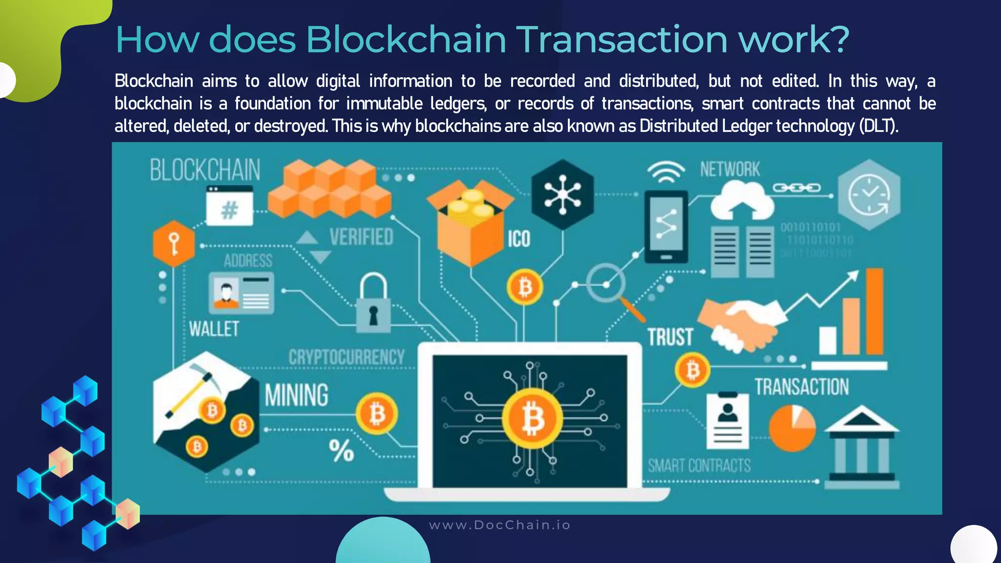 Blockchain aims to allow digital information to be recorded and distributed, but not edited. In this way, a
blockchain is a foundation for immutable ledgers, or records of transactions, smart contracts that cannot be
altered, deleted, or destroyed. This is why blockchains are also known as Distributed Ledger technology (DLT).
 